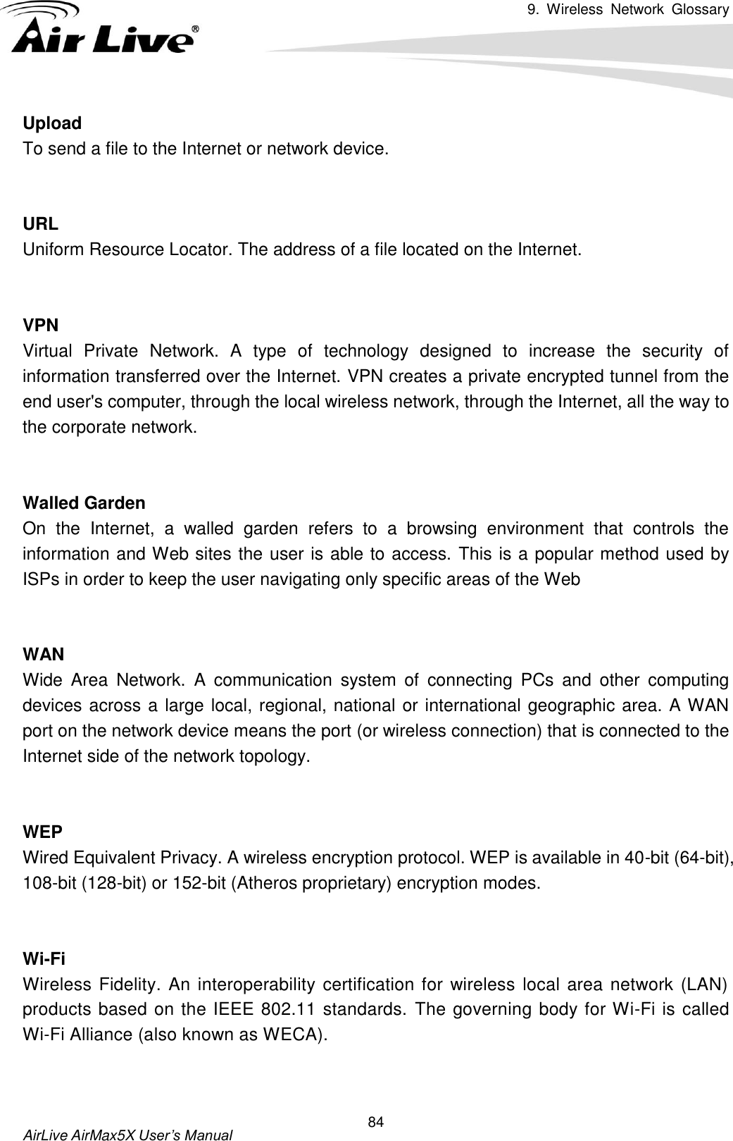 9.  Wireless  Network  Glossary       AirLive AirMax5X User’s Manual 84 Upload To send a file to the Internet or network device.   URL Uniform Resource Locator. The address of a file located on the Internet.   VPN   Virtual  Private  Network.  A  type  of  technology  designed  to  increase  the  security  of information transferred over the Internet. VPN creates a private encrypted tunnel from the end user&apos;s computer, through the local wireless network, through the Internet, all the way to the corporate network.   Walled Garden On  the  Internet,  a  walled  garden  refers  to  a  browsing  environment  that  controls  the information and Web sites the user is able to access. This is a popular method used by ISPs in order to keep the user navigating only specific areas of the Web   WAN Wide  Area  Network.  A  communication  system  of  connecting  PCs  and  other  computing devices across a large local, regional, national or international geographic area. A WAN port on the network device means the port (or wireless connection) that is connected to the Internet side of the network topology.   WEP   Wired Equivalent Privacy. A wireless encryption protocol. WEP is available in 40-bit (64-bit), 108-bit (128-bit) or 152-bit (Atheros proprietary) encryption modes.     Wi-Fi   Wireless Fidelity. An interoperability certification for wireless local area network (LAN) products based on the IEEE 802.11 standards. The governing body for Wi-Fi is called Wi-Fi Alliance (also known as WECA).   