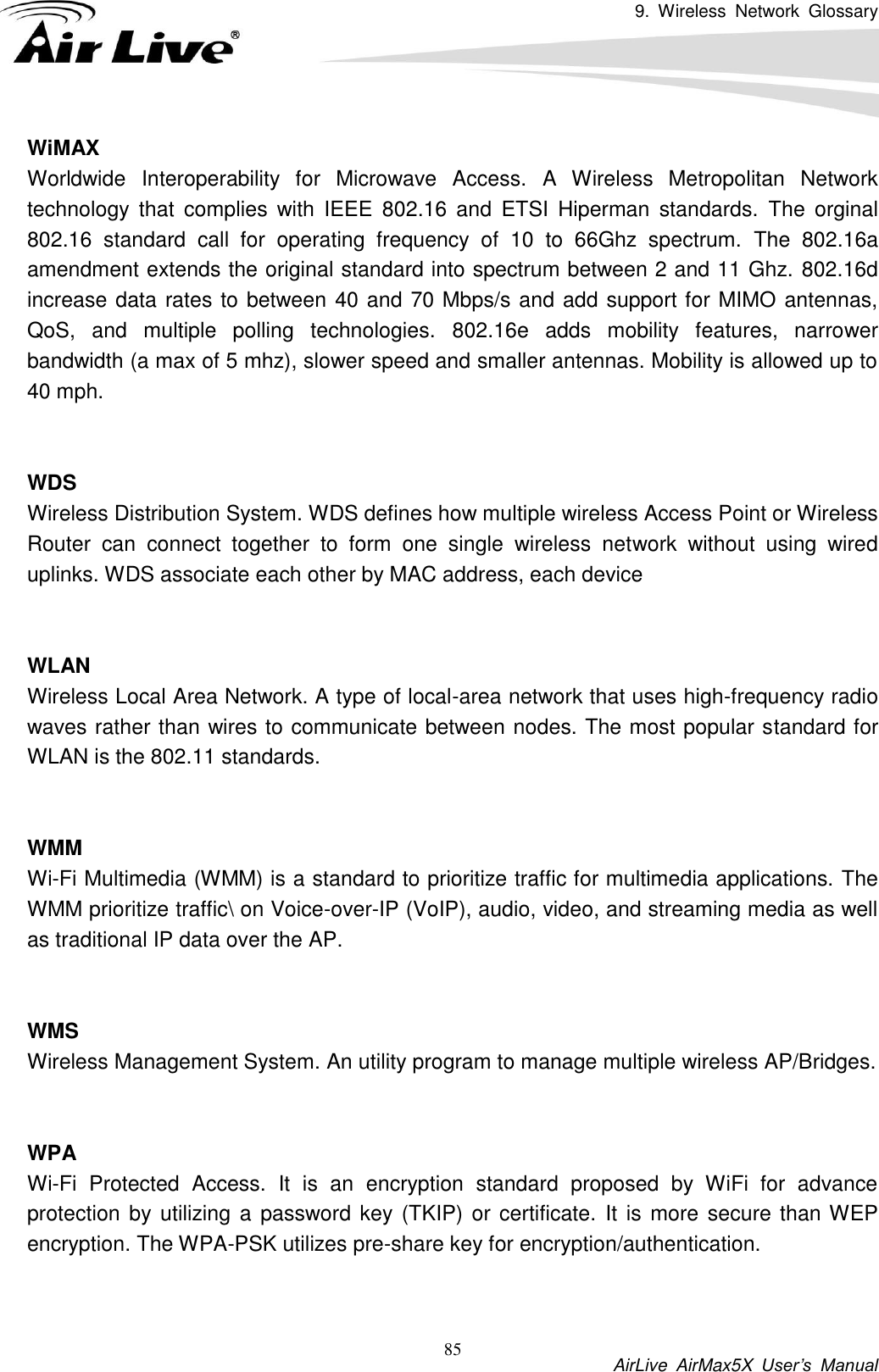9.  Wireless  Network  Glossary           AirLive  AirMax5X  User’s  Manual 85 WiMAX Worldwide  Interoperability  for  Microwave  Access.  A  Wireless  Metropolitan  Network technology  that  complies  with  IEEE  802.16  and  ETSI  Hiperman  standards.  The  orginal 802.16  standard  call  for  operating  frequency  of  10  to  66Ghz  spectrum.  The  802.16a amendment extends the original standard into spectrum between 2 and 11 Ghz. 802.16d increase data rates to between 40 and 70 Mbps/s and add support for MIMO antennas, QoS,  and  multiple  polling  technologies.  802.16e  adds  mobility  features,  narrower bandwidth (a max of 5 mhz), slower speed and smaller antennas. Mobility is allowed up to 40 mph.     WDS Wireless Distribution System. WDS defines how multiple wireless Access Point or Wireless Router  can  connect  together  to  form  one  single  wireless  network  without  using  wired uplinks. WDS associate each other by MAC address, each device     WLAN Wireless Local Area Network. A type of local-area network that uses high-frequency radio waves rather than wires to communicate between nodes. The most popular standard for WLAN is the 802.11 standards.   WMM Wi-Fi Multimedia (WMM) is a standard to prioritize traffic for multimedia applications. The WMM prioritize traffic\ on Voice-over-IP (VoIP), audio, video, and streaming media as well as traditional IP data over the AP.   WMS Wireless Management System. An utility program to manage multiple wireless AP/Bridges.   WPA Wi-Fi  Protected  Access.  It  is  an  encryption  standard  proposed  by  WiFi  for  advance protection by utilizing a password key (TKIP) or certificate. It  is more secure than WEP encryption. The WPA-PSK utilizes pre-share key for encryption/authentication.     