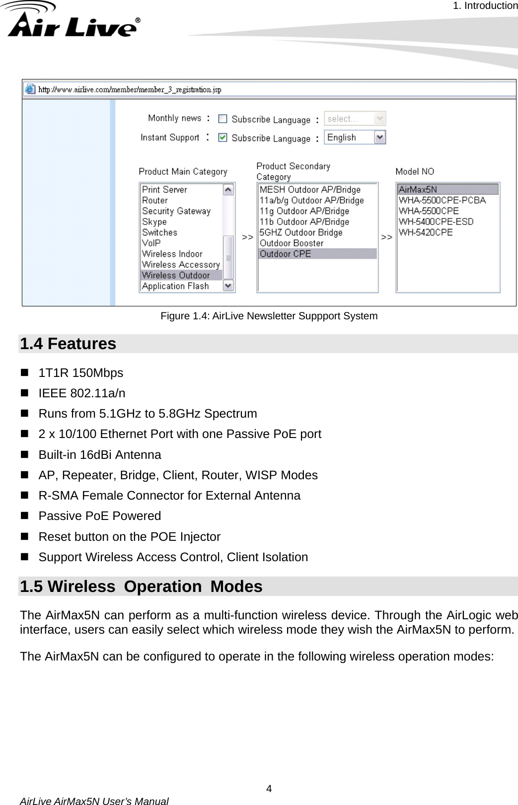 1. Introduction   AirLive AirMax5N User’s Manual  4  Figure 1.4: AirLive Newsletter Suppport System 1.4 Features  1T1R 150Mbps   IEEE 802.11a/n   Runs from 5.1GHz to 5.8GHz Spectrum   2 x 10/100 Ethernet Port with one Passive PoE port   Built-in 16dBi Antenna   AP, Repeater, Bridge, Client, Router, WISP Modes   R-SMA Female Connector for External Antenna   Passive PoE Powered   Reset button on the POE Injector   Support Wireless Access Control, Client Isolation 1.5 Wireless Operation Modes The AirMax5N can perform as a multi-function wireless device. Through the AirLogic web interface, users can easily select which wireless mode they wish the AirMax5N to perform.   The AirMax5N can be configured to operate in the following wireless operation modes:         