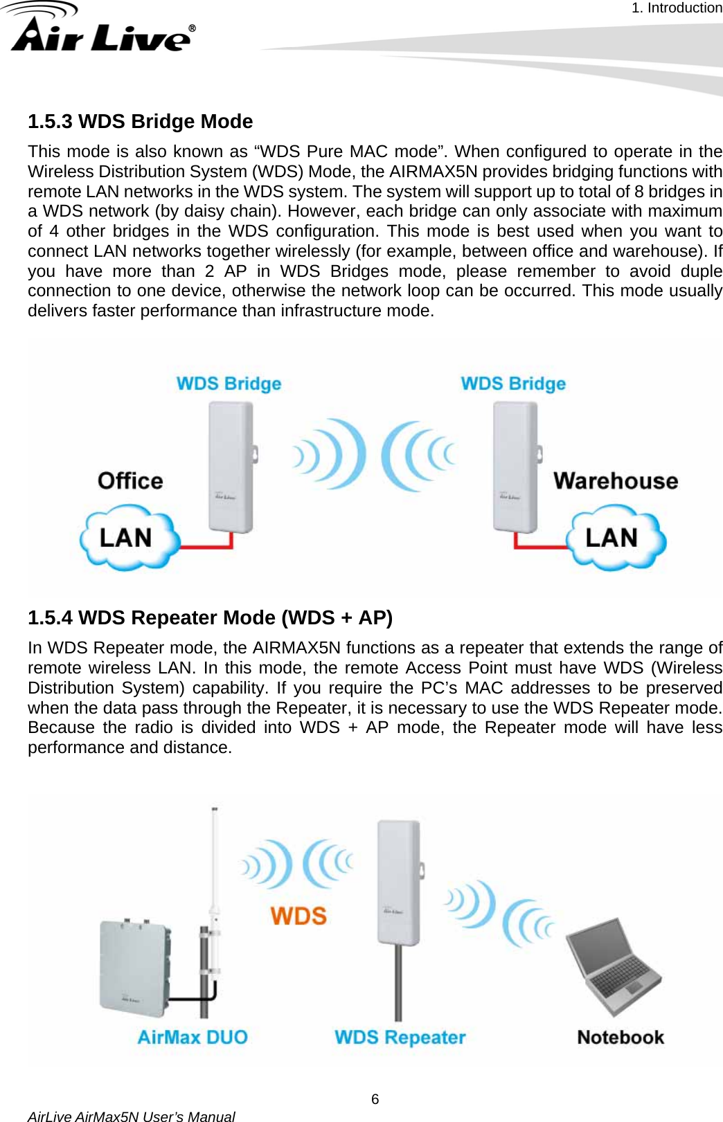 1. Introduction   AirLive AirMax5N User’s Manual  61.5.3 WDS Bridge Mode   This mode is also known as “WDS Pure MAC mode”. When configured to operate in the Wireless Distribution System (WDS) Mode, the AIRMAX5N provides bridging functions with remote LAN networks in the WDS system. The system will support up to total of 8 bridges in a WDS network (by daisy chain). However, each bridge can only associate with maximum of 4 other bridges in the WDS configuration. This mode is best used when you want to connect LAN networks together wirelessly (for example, between office and warehouse). If you have more than 2 AP in WDS Bridges mode, please remember to avoid duple connection to one device, otherwise the network loop can be occurred. This mode usually delivers faster performance than infrastructure mode.    1.5.4 WDS Repeater Mode (WDS + AP) In WDS Repeater mode, the AIRMAX5N functions as a repeater that extends the range of remote wireless LAN. In this mode, the remote Access Point must have WDS (Wireless Distribution System) capability. If you require the PC’s MAC addresses to be preserved when the data pass through the Repeater, it is necessary to use the WDS Repeater mode. Because the radio is divided into WDS + AP mode, the Repeater mode will have less performance and distance.    