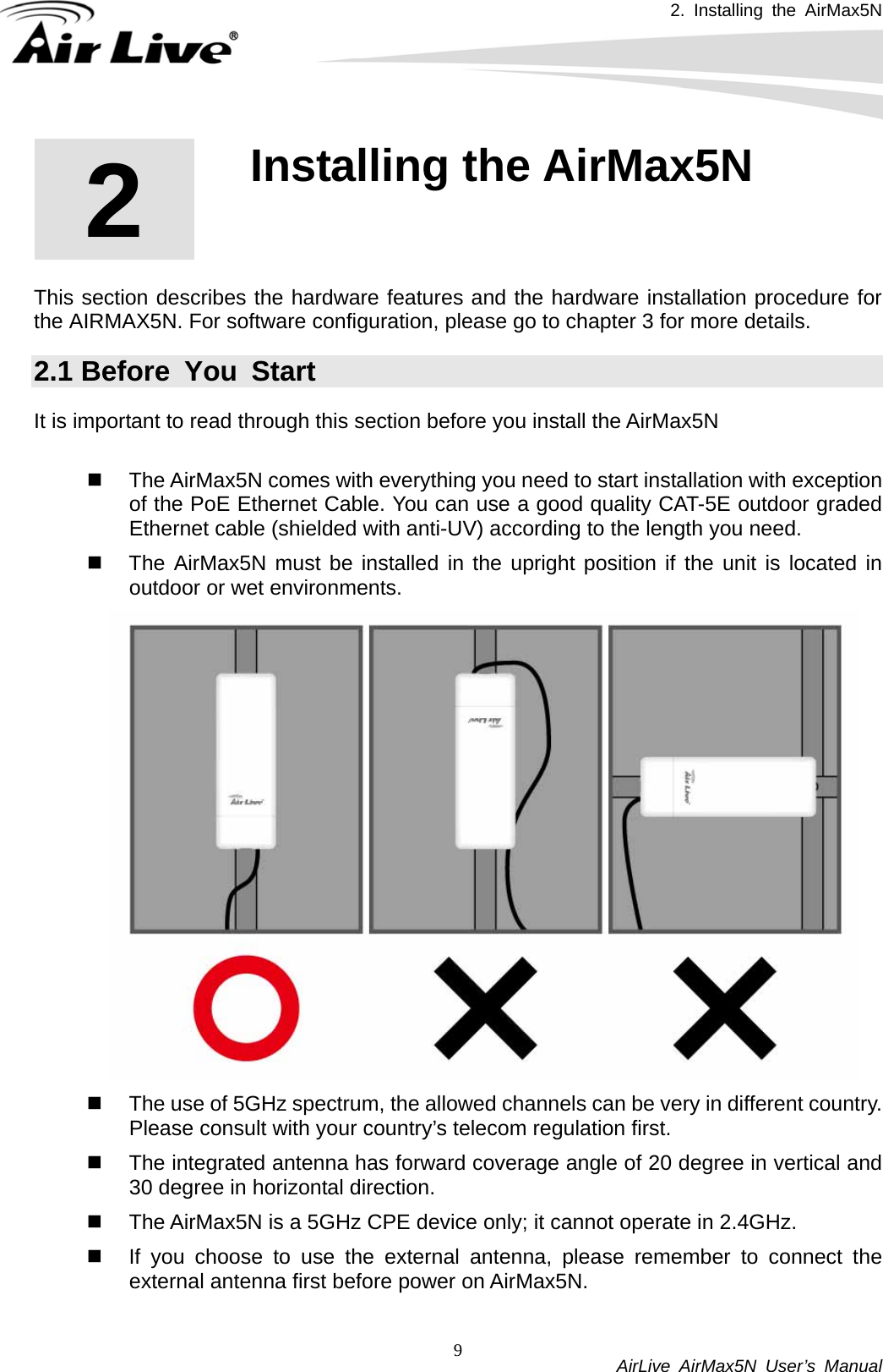 2. Installing the AirMax5N          AirLive AirMax5N User’s Manual 92  2. Installing the AirMax5N  This section describes the hardware features and the hardware installation procedure for the AIRMAX5N. For software configuration, please go to chapter 3 for more details. 2.1 Before You Start It is important to read through this section before you install the AirMax5N    The AirMax5N comes with everything you need to start installation with exception of the PoE Ethernet Cable. You can use a good quality CAT-5E outdoor graded Ethernet cable (shielded with anti-UV) according to the length you need.   The AirMax5N must be installed in the upright position if the unit is located in outdoor or wet environments.    The use of 5GHz spectrum, the allowed channels can be very in different country. Please consult with your country’s telecom regulation first.   The integrated antenna has forward coverage angle of 20 degree in vertical and 30 degree in horizontal direction.     The AirMax5N is a 5GHz CPE device only; it cannot operate in 2.4GHz.   If you choose to use the external antenna, please remember to connect the external antenna first before power on AirMax5N.   