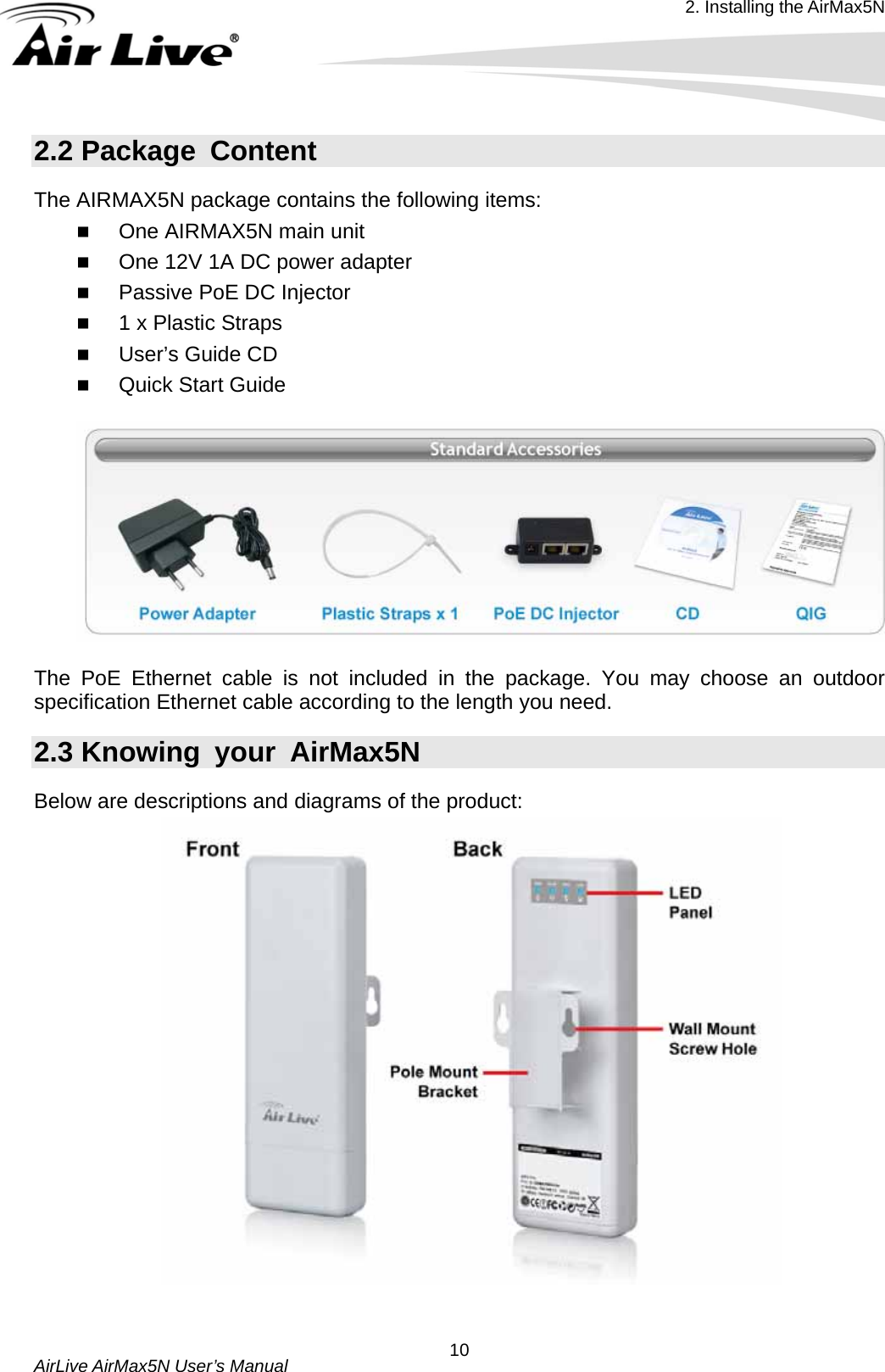 2. Installing the AirMax5N  AirLive AirMax5N User’s Manual  102.2 Package  Content The AIRMAX5N package contains the following items:    One AIRMAX5N main unit  One 12V 1A DC power adapter  Passive PoE DC Injector  1 x Plastic Straps  User’s Guide CD  Quick Start Guide    The PoE Ethernet cable is not included in the package. You may choose an outdoor specification Ethernet cable according to the length you need. 2.3 Knowing  your  AirMax5N Below are descriptions and diagrams of the product:   