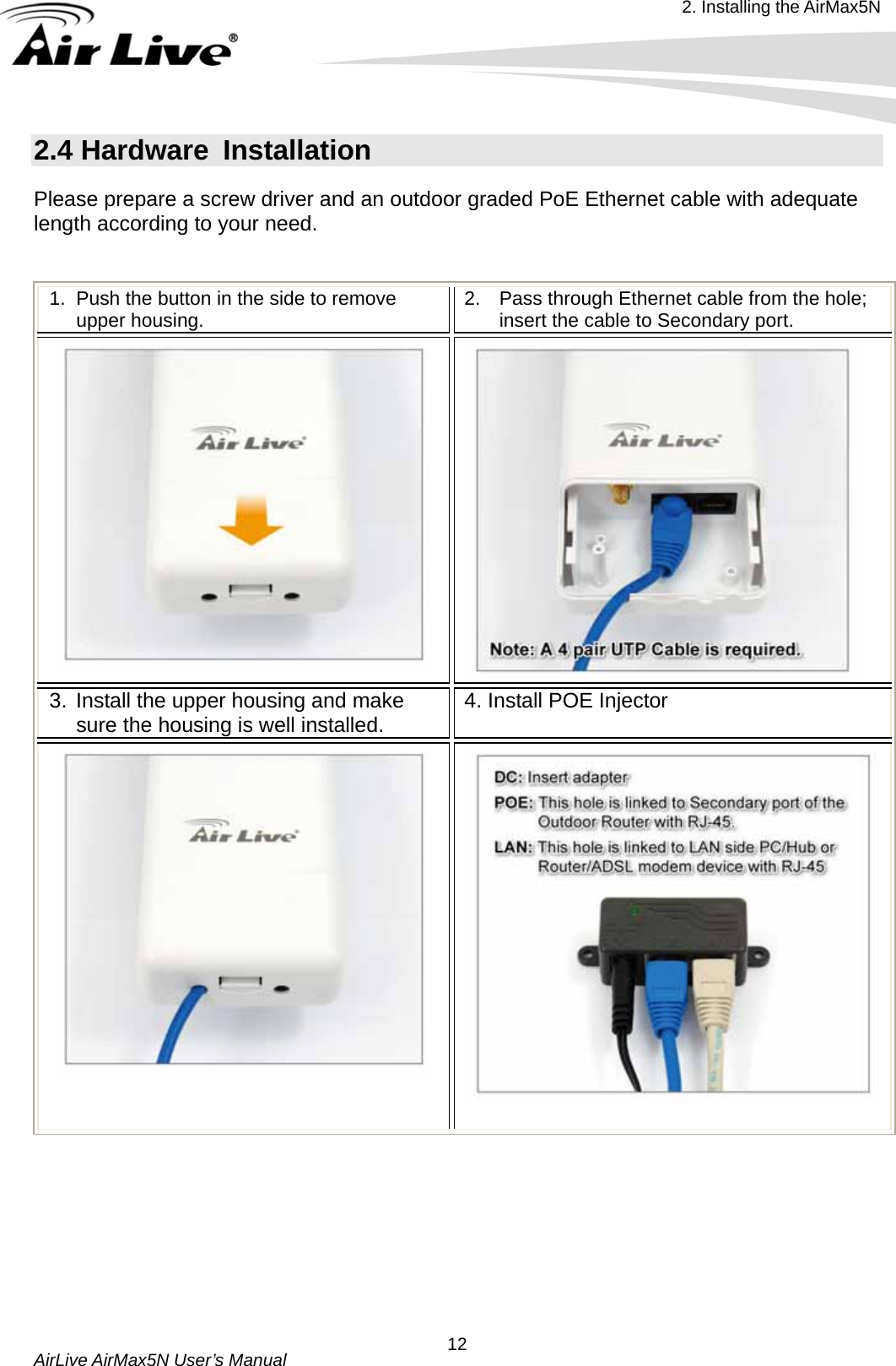 2. Installing the AirMax5N  AirLive AirMax5N User’s Manual  122.4 Hardware  Installation   Please prepare a screw driver and an outdoor graded PoE Ethernet cable with adequate length according to your need.  1.  Push the button in the side to remove upper housing.  2.  Pass through Ethernet cable from the hole; insert the cable to Secondary port.   3. Install the upper housing and make sure the housing is well installed.  4. Install POE Injector        