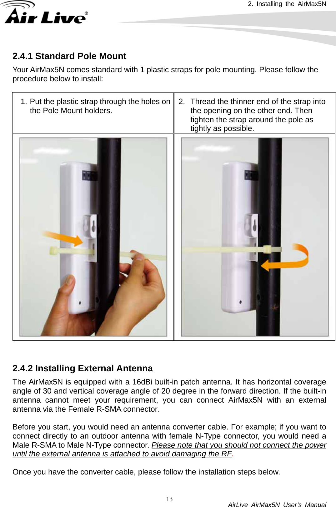 2. Installing the AirMax5N          AirLive AirMax5N User’s Manual 132.4.1 Standard Pole Mount Your AirMax5N comes standard with 1 plastic straps for pole mounting. Please follow the procedure below to install:  1. Put the plastic strap through the holes on the Pole Mount holders.  2.  Thread the thinner end of the strap into the opening on the other end. Then tighten the strap around the pole as tightly as possible.   2.4.2 Installing External Antenna The AirMax5N is equipped with a 16dBi built-in patch antenna. It has horizontal coverage angle of 30 and vertical coverage angle of 20 degree in the forward direction. If the built-in antenna cannot meet your requirement, you can connect AirMax5N with an external antenna via the Female R-SMA connector.    Before you start, you would need an antenna converter cable. For example; if you want to connect directly to an outdoor antenna with female N-Type connector, you would need a Male R-SMA to Male N-Type connector. Please note that you should not connect the power until the external antenna is attached to avoid damaging the RF.   Once you have the converter cable, please follow the installation steps below.  