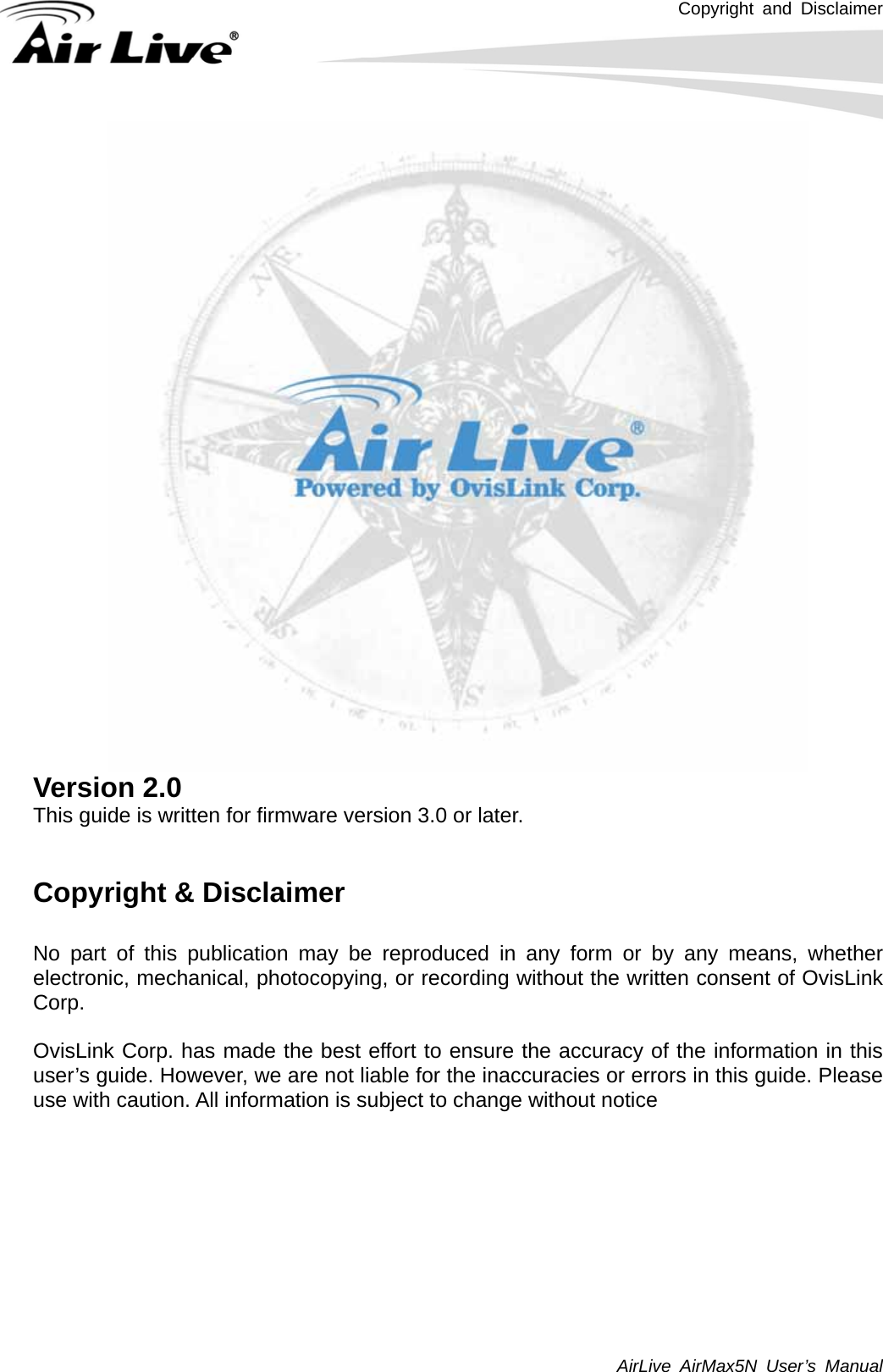 Copyright and Disclaimer AirLive AirMax5N User’s Manual      Version 2.0 This guide is written for firmware version 3.0 or later.   Copyright &amp; Disclaimer  No part of this publication may be reproduced in any form or by any means, whether electronic, mechanical, photocopying, or recording without the written consent of OvisLink Corp.   OvisLink Corp. has made the best effort to ensure the accuracy of the information in this user’s guide. However, we are not liable for the inaccuracies or errors in this guide. Please use with caution. All information is subject to change without notice          