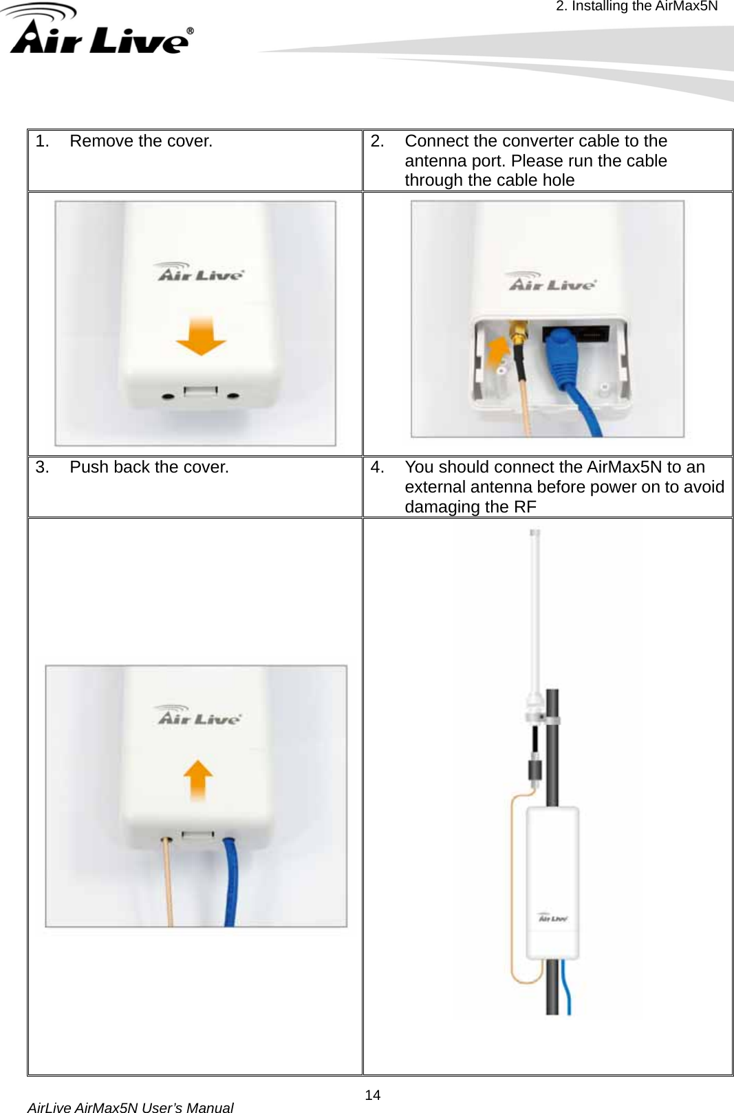 2. Installing the AirMax5N  AirLive AirMax5N User’s Manual  14 1.  Remove the cover.  2.  Connect the converter cable to the antenna port. Please run the cable through the cable hole   3.  Push back the cover.    4.  You should connect the AirMax5N to an external antenna before power on to avoid damaging the RF     