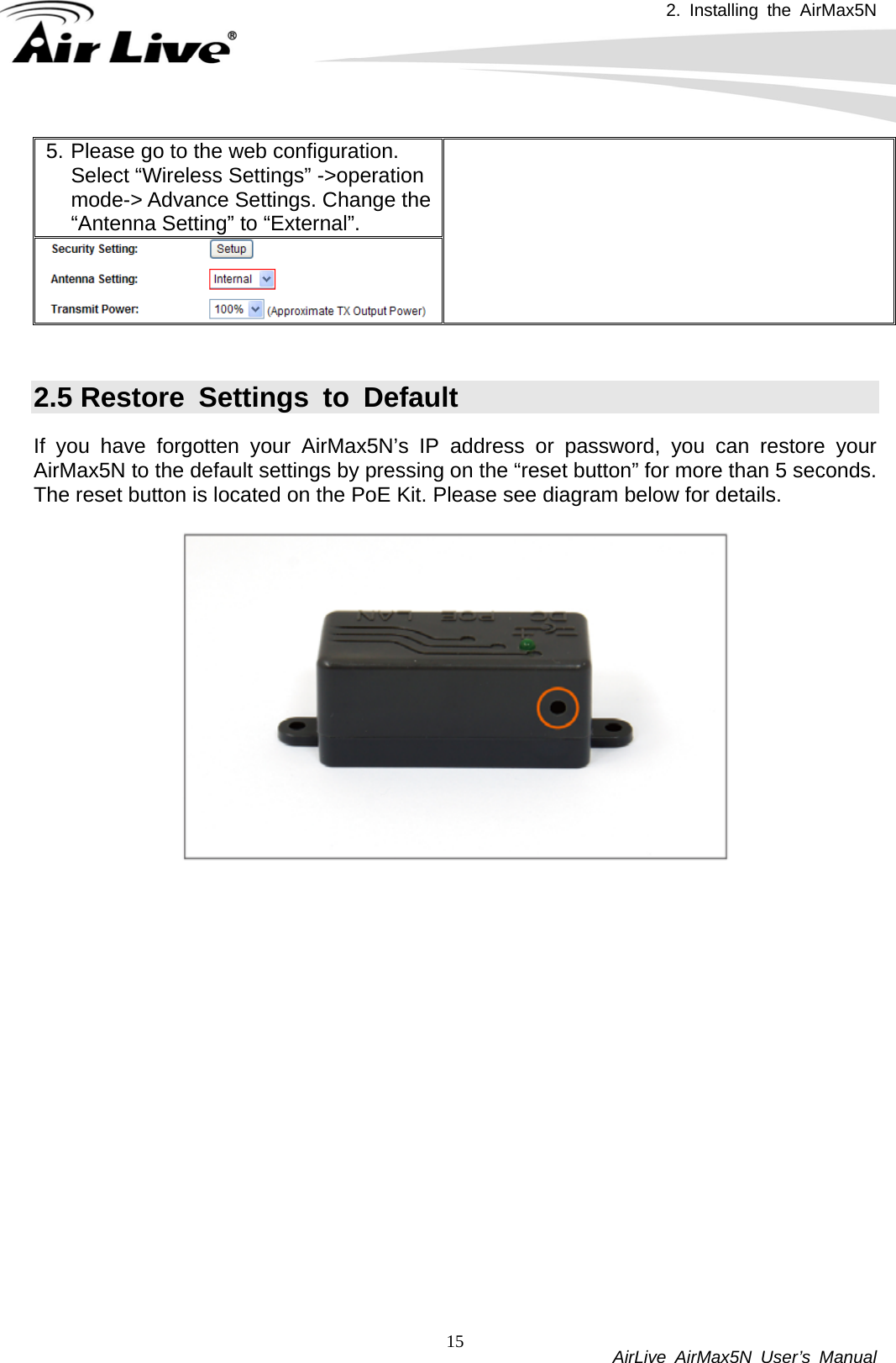 2. Installing the AirMax5N          AirLive AirMax5N User’s Manual 155. Please go to the web configuration. Select “Wireless Settings” -&gt;operation mode-&gt; Advance Settings. Change the “Antenna Setting” to “External”.    2.5 Restore Settings to Default If you have forgotten your AirMax5N’s IP address or password, you can restore your AirMax5N to the default settings by pressing on the “reset button” for more than 5 seconds. The reset button is located on the PoE Kit. Please see diagram below for details.   