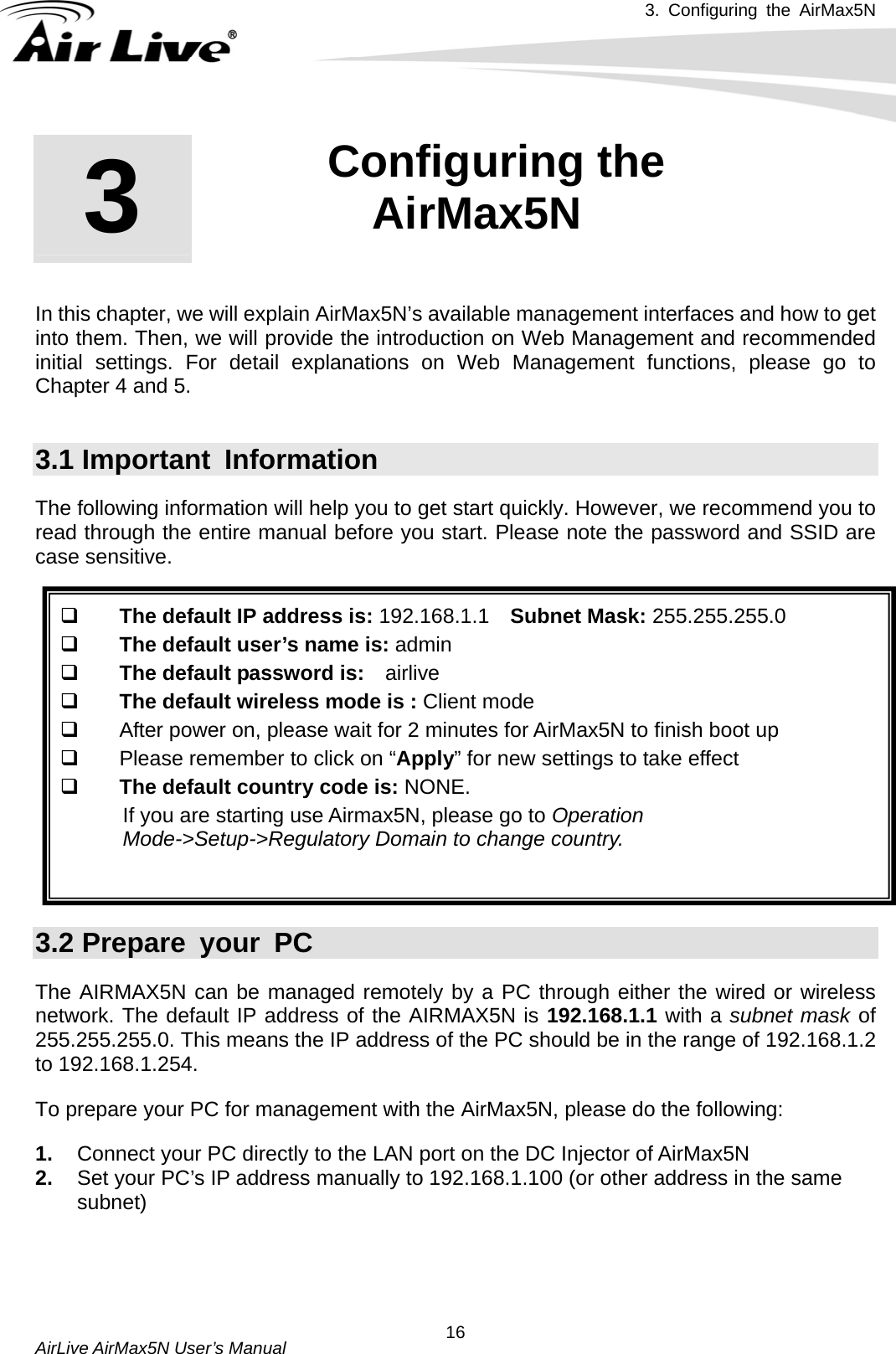 3. Configuring the AirMax5N   AirLive AirMax5N User’s Manual  16       In this chapter, we will explain AirMax5N’s available management interfaces and how to get into them. Then, we will provide the introduction on Web Management and recommended initial settings. For detail explanations on Web Management functions, please go to Chapter 4 and 5.  3.1 Important  Information The following information will help you to get start quickly. However, we recommend you to read through the entire manual before you start. Please note the password and SSID are case sensitive.     The default IP address is: 192.168.1.1    Subnet Mask: 255.255.255.0  The default user’s name is: admin  The default password is:  airlive  The default wireless mode is : Client mode   After power on, please wait for 2 minutes for AirMax5N to finish boot up   Please remember to click on “Apply” for new settings to take effect  The default country code is: NONE.   If you are starting use Airmax5N, please go to Operation Mode-&gt;Setup-&gt;Regulatory Domain to change country.   3.2 Prepare your PC The AIRMAX5N can be managed remotely by a PC through either the wired or wireless network. The default IP address of the AIRMAX5N is 192.168.1.1 with a subnet mask of 255.255.255.0. This means the IP address of the PC should be in the range of 192.168.1.2 to 192.168.1.254.   To prepare your PC for management with the AirMax5N, please do the following: 1.  Connect your PC directly to the LAN port on the DC Injector of AirMax5N 2.  Set your PC’s IP address manually to 192.168.1.100 (or other address in the same subnet) 3  3. Configuring the AirMax5N  