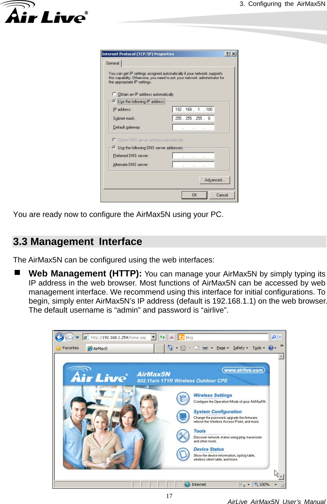 3. Configuring the AirMax5N           AirLive AirMax5N User’s Manual 17  You are ready now to configure the AirMax5N using your PC.    3.3 Management  Interface The AirMax5N can be configured using the web interfaces: Web Management (HTTP): You can manage your AirMax5N by simply typing its IP address in the web browser. Most functions of AirMax5N can be accessed by web management interface. We recommend using this interface for initial configurations. To begin, simply enter AirMax5N’s IP address (default is 192.168.1.1) on the web browser. The default username is “admin” and password is “airlive”.  