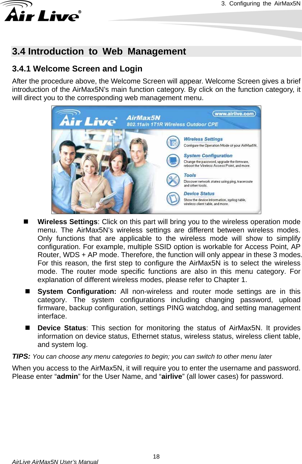 3. Configuring the AirMax5N   AirLive AirMax5N User’s Manual  183.4 Introduction to Web Management 3.4.1 Welcome Screen and Login After the procedure above, the Welcome Screen will appear. Welcome Screen gives a brief introduction of the AirMax5N’s main function category. By click on the function category, it will direct you to the corresponding web management menu.   Wireless Settings: Click on this part will bring you to the wireless operation mode menu. The AirMax5N’s wireless settings are different between wireless modes. Only functions that are applicable to the wireless mode will show to simplify configuration. For example, multiple SSID option is workable for Access Point, AP Router, WDS + AP mode. Therefore, the function will only appear in these 3 modes. For this reason, the first step to configure the AirMax5N is to select the wireless mode. The router mode specific functions are also in this menu category. For explanation of different wireless modes, please refer to Chapter 1.  System Configuration: All non-wireless and router mode settings are in this category. The system configurations including changing password, upload firmware, backup configuration, settings PING watchdog, and setting management interface.    Device Status: This section for monitoring the status of AirMax5N. It provides information on device status, Ethernet status, wireless status, wireless client table, and system log. TIPS: You can choose any menu categories to begin; you can switch to other menu later When you access to the AirMax5N, it will require you to enter the username and password. Please enter “admin” for the User Name, and “airlive” (all lower cases) for password. 