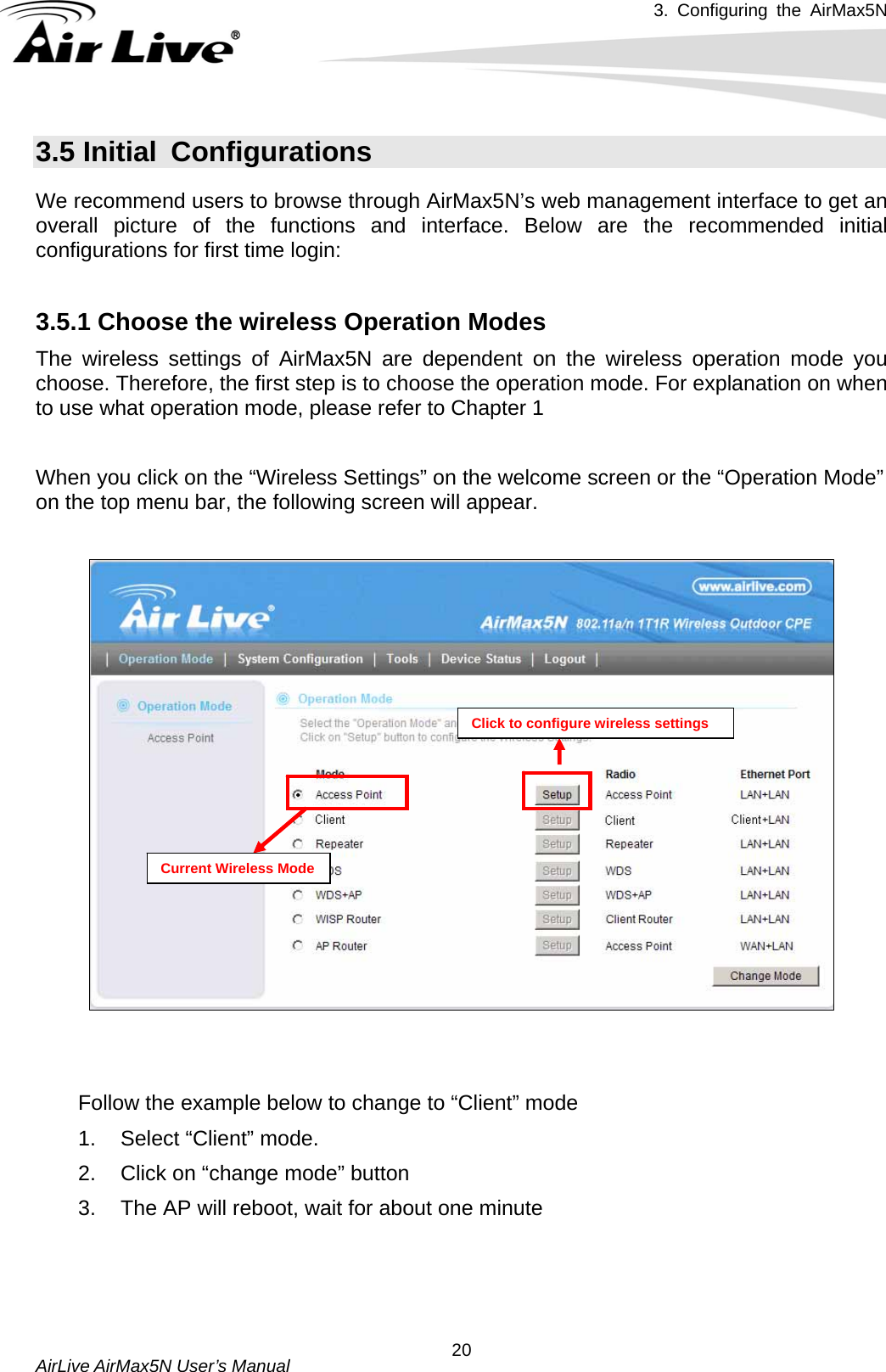 3. Configuring the AirMax5N   AirLive AirMax5N User’s Manual  203.5 Initial  Configurations We recommend users to browse through AirMax5N’s web management interface to get an overall picture of the functions and interface. Below are the recommended initial configurations for first time login:  3.5.1 Choose the wireless Operation Modes   The wireless settings of AirMax5N are dependent on the wireless operation mode you choose. Therefore, the first step is to choose the operation mode. For explanation on when to use what operation mode, please refer to Chapter 1  When you click on the “Wireless Settings” on the welcome screen or the “Operation Mode” on the top menu bar, the following screen will appear.  Click to configure wireless settings Current Wireless Mode   Follow the example below to change to “Client” mode 1.  Select “Client” mode. 2.  Click on “change mode” button 3.  The AP will reboot, wait for about one minute 