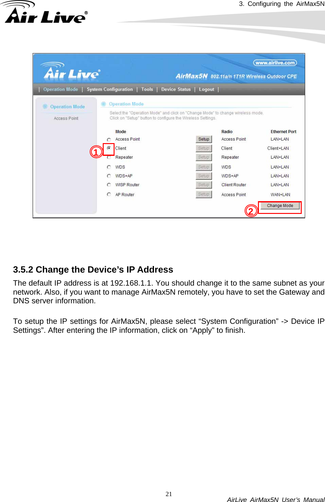 3. Configuring the AirMax5N           AirLive AirMax5N User’s Manual 21    3.5.2 Change the Device’s IP Address   The default IP address is at 192.168.1.1. You should change it to the same subnet as your network. Also, if you want to manage AirMax5N remotely, you have to set the Gateway and DNS server information.  To setup the IP settings for AirMax5N, please select “System Configuration” -&gt; Device IP Settings”. After entering the IP information, click on “Apply” to finish. 2 1 