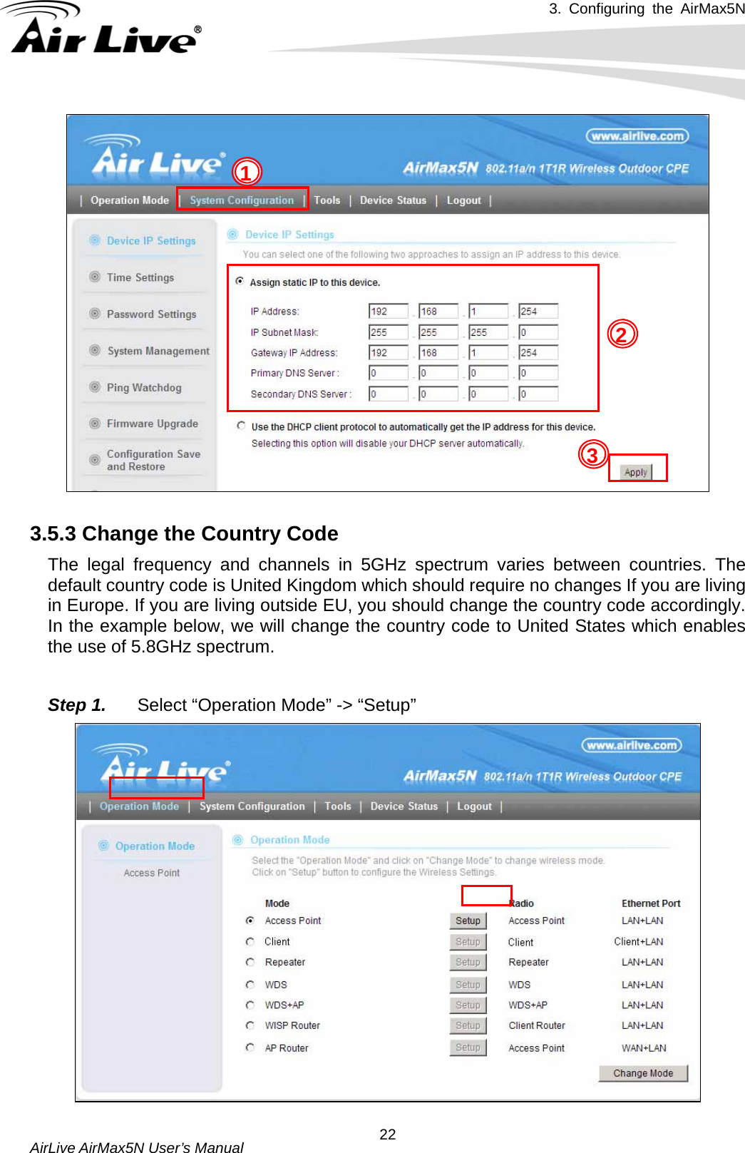 3. Configuring the AirMax5N   AirLive AirMax5N User’s Manual  22 3.5.3 Change the Country Code   The legal frequency and channels in 5GHz spectrum varies between countries. The default country code is United Kingdom which should require no changes If you are living in Europe. If you are living outside EU, you should change the country code accordingly. In the example below, we will change the country code to United States which enables the use of 5.8GHz spectrum.  Step 1.  Select “Operation Mode” -&gt; “Setup” 1 2 3 