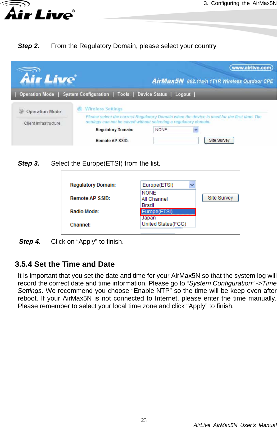 3. Configuring the AirMax5N           AirLive AirMax5N User’s Manual 23Step 2.  From the Regulatory Domain, please select your country    Step 3.  Select the Europe(ETSI) from the list.  Step 4.  Click on “Apply” to finish.  3.5.4 Set the Time and Date   It is important that you set the date and time for your AirMax5N so that the system log will record the correct date and time information. Please go to “System Configuration” -&gt;Time Settings. We recommend you choose “Enable NTP” so the time will be keep even after reboot. If your AirMax5N is not connected to Internet, please enter the time manually. Please remember to select your local time zone and click “Apply” to finish. 