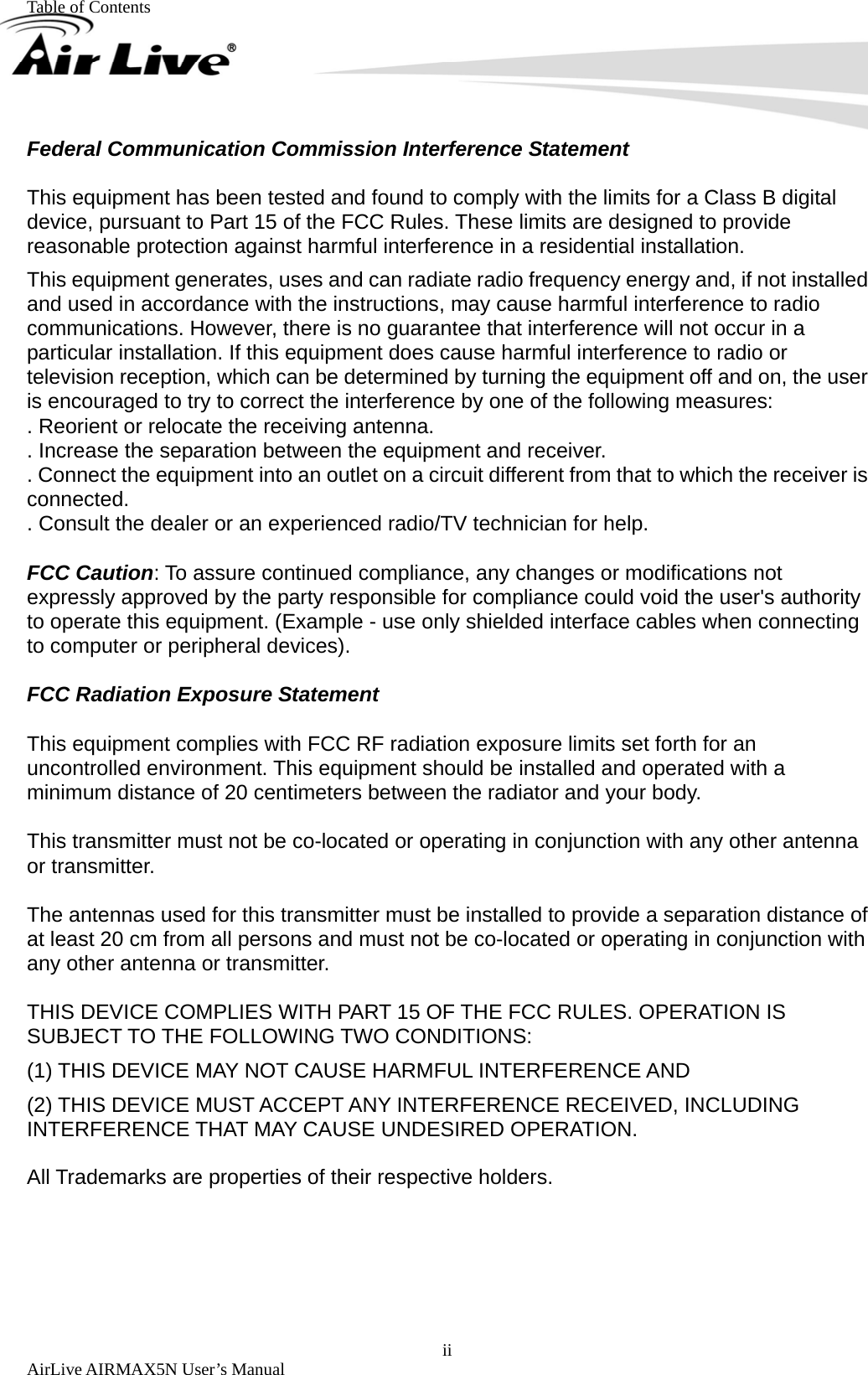 Table of Contents        AirLive AIRMAX5N User’s Manual  iiFederal Communication Commission Interference Statement  This equipment has been tested and found to comply with the limits for a Class B digital device, pursuant to Part 15 of the FCC Rules. These limits are designed to provide reasonable protection against harmful interference in a residential installation. This equipment generates, uses and can radiate radio frequency energy and, if not installed and used in accordance with the instructions, may cause harmful interference to radio communications. However, there is no guarantee that interference will not occur in a particular installation. If this equipment does cause harmful interference to radio or television reception, which can be determined by turning the equipment off and on, the user is encouraged to try to correct the interference by one of the following measures: . Reorient or relocate the receiving antenna. . Increase the separation between the equipment and receiver. . Connect the equipment into an outlet on a circuit different from that to which the receiver is connected. . Consult the dealer or an experienced radio/TV technician for help.  FCC Caution: To assure continued compliance, any changes or modifications not expressly approved by the party responsible for compliance could void the user&apos;s authority to operate this equipment. (Example - use only shielded interface cables when connecting to computer or peripheral devices).  FCC Radiation Exposure Statement  This equipment complies with FCC RF radiation exposure limits set forth for an uncontrolled environment. This equipment should be installed and operated with a minimum distance of 20 centimeters between the radiator and your body.  This transmitter must not be co-located or operating in conjunction with any other antenna or transmitter.  The antennas used for this transmitter must be installed to provide a separation distance of at least 20 cm from all persons and must not be co-located or operating in conjunction with any other antenna or transmitter.  THIS DEVICE COMPLIES WITH PART 15 OF THE FCC RULES. OPERATION IS SUBJECT TO THE FOLLOWING TWO CONDITIONS:     (1) THIS DEVICE MAY NOT CAUSE HARMFUL INTERFERENCE AND (2) THIS DEVICE MUST ACCEPT ANY INTERFERENCE RECEIVED, INCLUDING INTERFERENCE THAT MAY CAUSE UNDESIRED OPERATION.  All Trademarks are properties of their respective holders.  