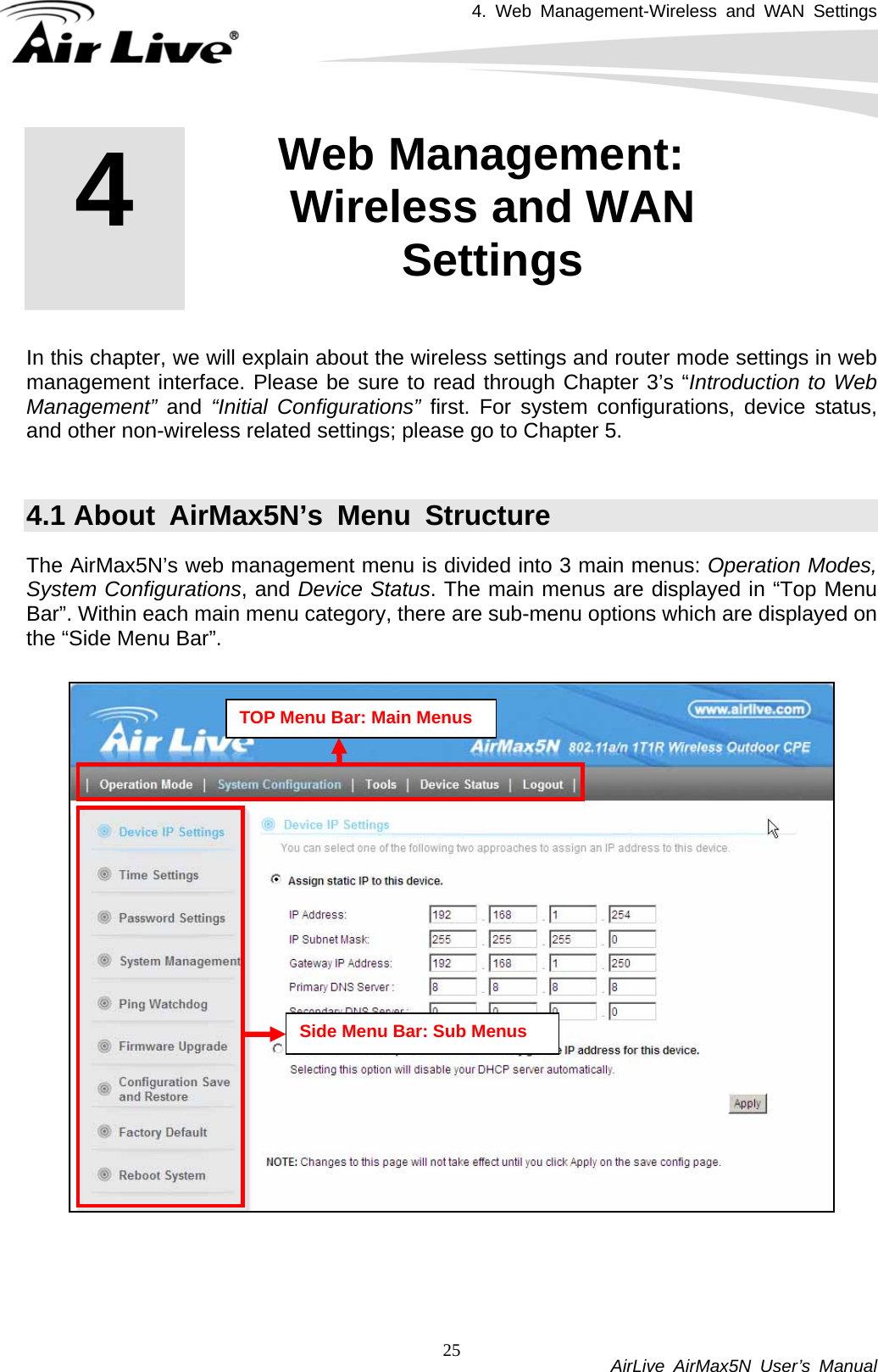 4. Web Management-Wireless and WAN Settings           AirLive AirMax5N User’s Manual 25         In this chapter, we will explain about the wireless settings and router mode settings in web management interface. Please be sure to read through Chapter 3’s “Introduction to Web Management”  and “Initial Configurations” first. For system configurations, device status, and other non-wireless related settings; please go to Chapter 5.    4.1 About AirMax5N’s Menu Structure The AirMax5N’s web management menu is divided into 3 main menus: Operation Modes, System Configurations, and Device Status. The main menus are displayed in “Top Menu Bar”. Within each main menu category, there are sub-menu options which are displayed on the “Side Menu Bar”.      4  4. Web Management: Wireless and WAN Settings  TOP Menu Bar: Main Menus Side Menu Bar: Sub Menus 