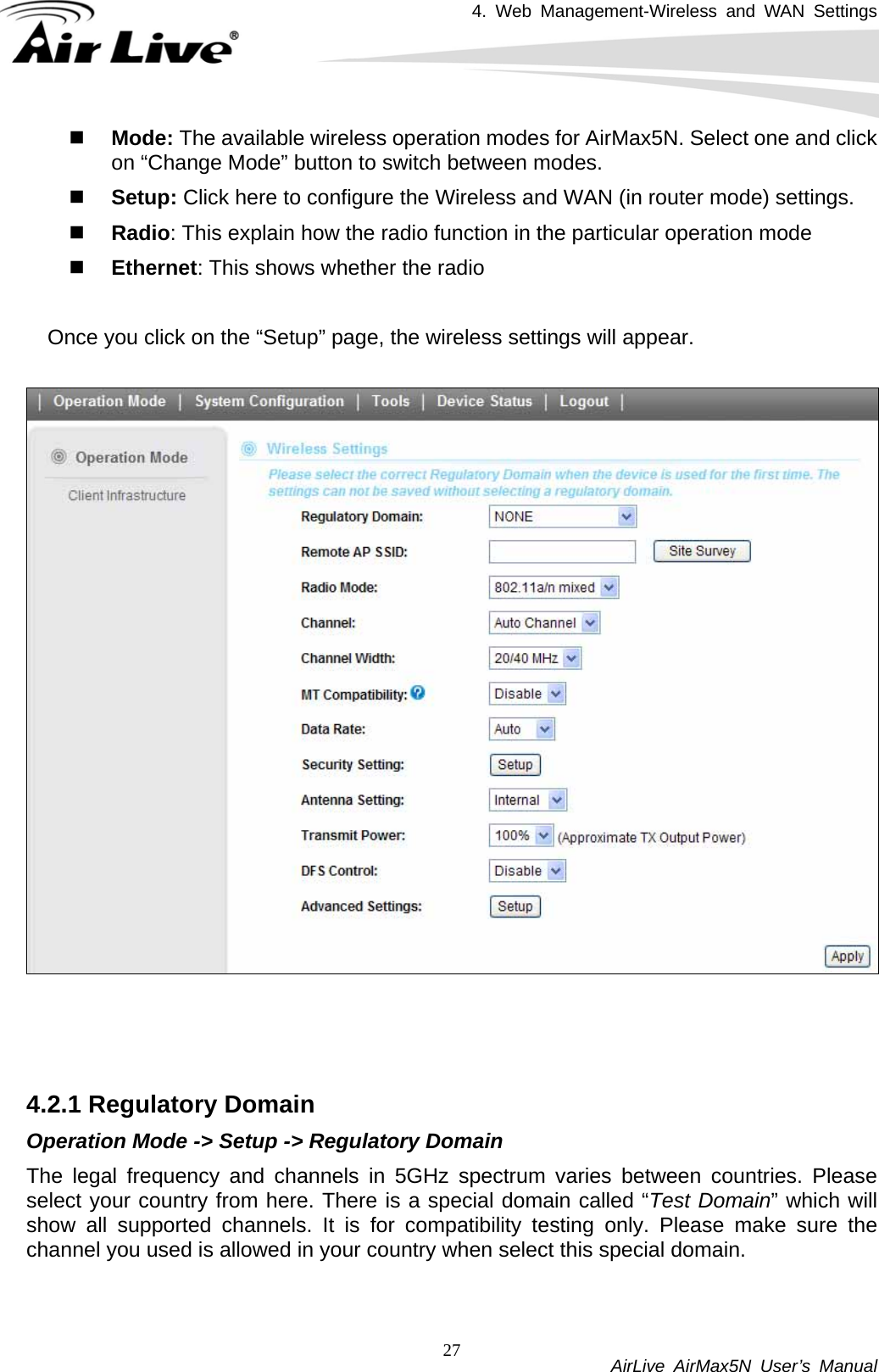 4. Web Management-Wireless and WAN Settings           AirLive AirMax5N User’s Manual 27 Mode: The available wireless operation modes for AirMax5N. Select one and click on “Change Mode” button to switch between modes.  Setup: Click here to configure the Wireless and WAN (in router mode) settings.  Radio: This explain how the radio function in the particular operation mode  Ethernet: This shows whether the radio    Once you click on the “Setup” page, the wireless settings will appear.      4.2.1 Regulatory Domain Operation Mode -&gt; Setup -&gt; Regulatory Domain The legal frequency and channels in 5GHz spectrum varies between countries. Please select your country from here. There is a special domain called “Test Domain” which will show all supported channels. It is for compatibility testing only. Please make sure the channel you used is allowed in your country when select this special domain.  
