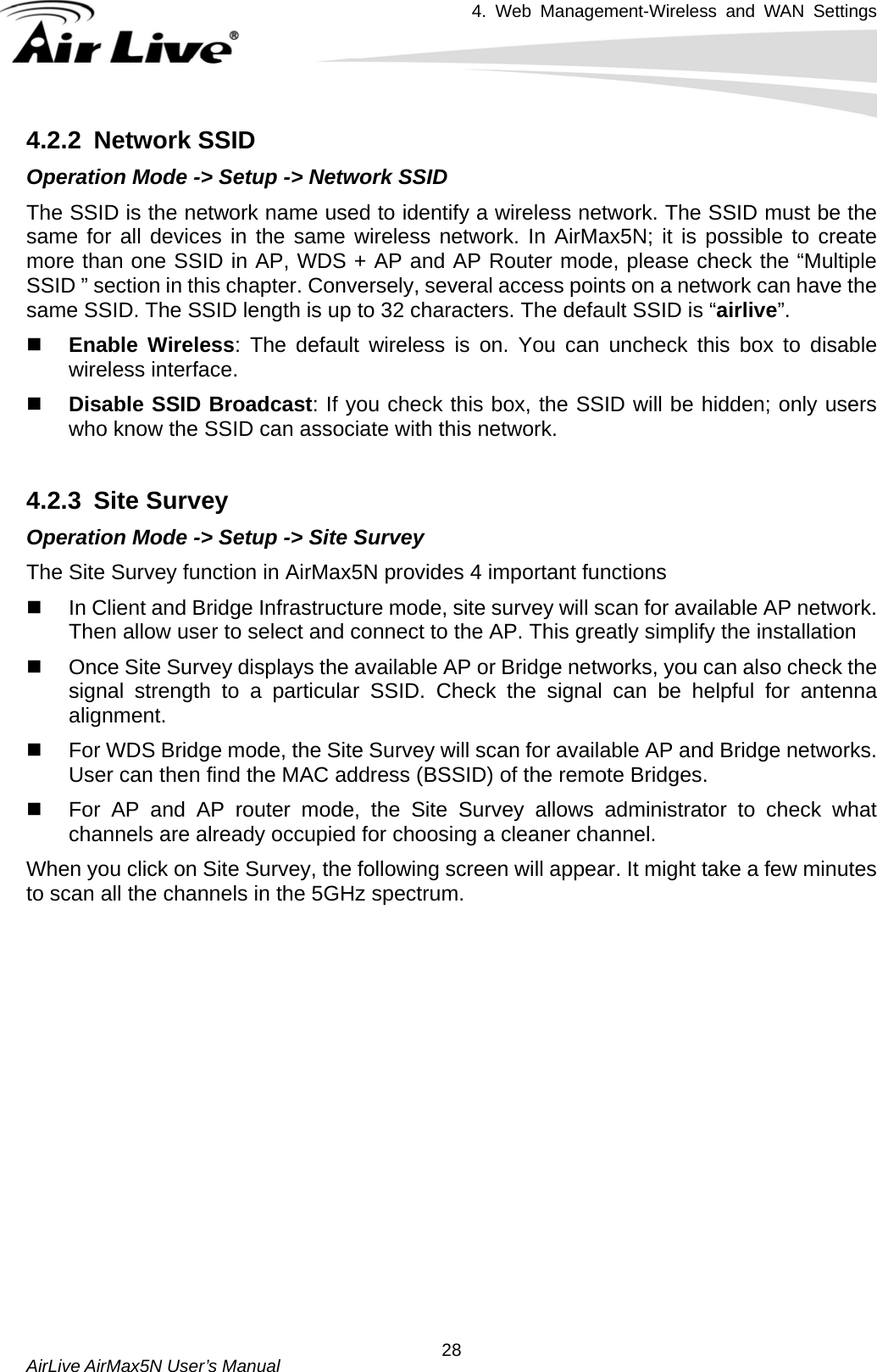 4. Web Management-Wireless and WAN Settings   AirLive AirMax5N User’s Manual  284.2.2 Network SSID Operation Mode -&gt; Setup -&gt; Network SSID The SSID is the network name used to identify a wireless network. The SSID must be the same for all devices in the same wireless network. In AirMax5N; it is possible to create more than one SSID in AP, WDS + AP and AP Router mode, please check the “Multiple SSID ” section in this chapter. Conversely, several access points on a network can have the same SSID. The SSID length is up to 32 characters. The default SSID is “airlive”.   Enable Wireless: The default wireless is on. You can uncheck this box to disable wireless interface.  Disable SSID Broadcast: If you check this box, the SSID will be hidden; only users who know the SSID can associate with this network.  4.2.3 Site Survey Operation Mode -&gt; Setup -&gt; Site Survey The Site Survey function in AirMax5N provides 4 important functions   In Client and Bridge Infrastructure mode, site survey will scan for available AP network. Then allow user to select and connect to the AP. This greatly simplify the installation   Once Site Survey displays the available AP or Bridge networks, you can also check the signal strength to a particular SSID. Check the signal can be helpful for antenna alignment.    For WDS Bridge mode, the Site Survey will scan for available AP and Bridge networks. User can then find the MAC address (BSSID) of the remote Bridges.   For AP and AP router mode, the Site Survey allows administrator to check what channels are already occupied for choosing a cleaner channel. When you click on Site Survey, the following screen will appear. It might take a few minutes to scan all the channels in the 5GHz spectrum. 