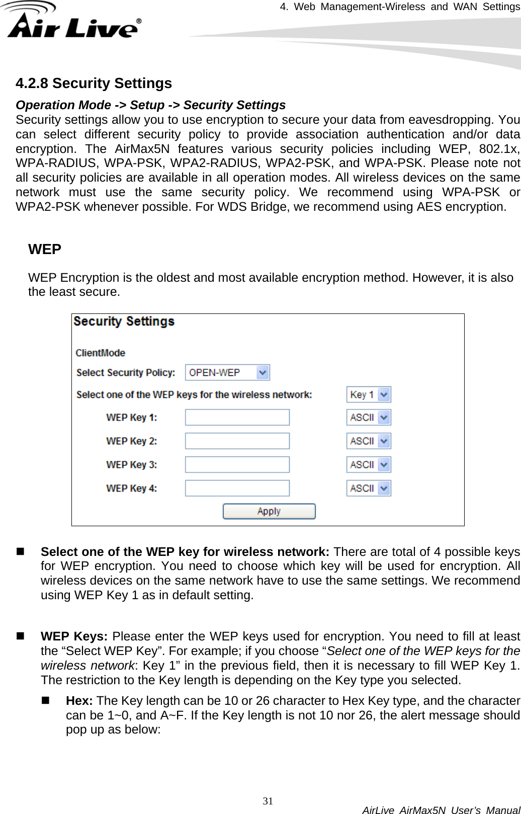4. Web Management-Wireless and WAN Settings           AirLive AirMax5N User’s Manual 314.2.8 Security Settings Operation Mode -&gt; Setup -&gt; Security Settings   Security settings allow you to use encryption to secure your data from eavesdropping. You can select different security policy to provide association authentication and/or data encryption. The AirMax5N features various security policies including WEP, 802.1x, WPA-RADIUS, WPA-PSK, WPA2-RADIUS, WPA2-PSK, and WPA-PSK. Please note not all security policies are available in all operation modes. All wireless devices on the same network must use the same security policy. We recommend using WPA-PSK or WPA2-PSK whenever possible. For WDS Bridge, we recommend using AES encryption.  WEP WEP Encryption is the oldest and most available encryption method. However, it is also the least secure.       Select one of the WEP key for wireless network: There are total of 4 possible keys for WEP encryption. You need to choose which key will be used for encryption. All wireless devices on the same network have to use the same settings. We recommend using WEP Key 1 as in default setting.   WEP Keys: Please enter the WEP keys used for encryption. You need to fill at least the “Select WEP Key”. For example; if you choose “Select one of the WEP keys for the wireless network: Key 1” in the previous field, then it is necessary to fill WEP Key 1. The restriction to the Key length is depending on the Key type you selected.  Hex: The Key length can be 10 or 26 character to Hex Key type, and the character can be 1~0, and A~F. If the Key length is not 10 nor 26, the alert message should pop up as below: 