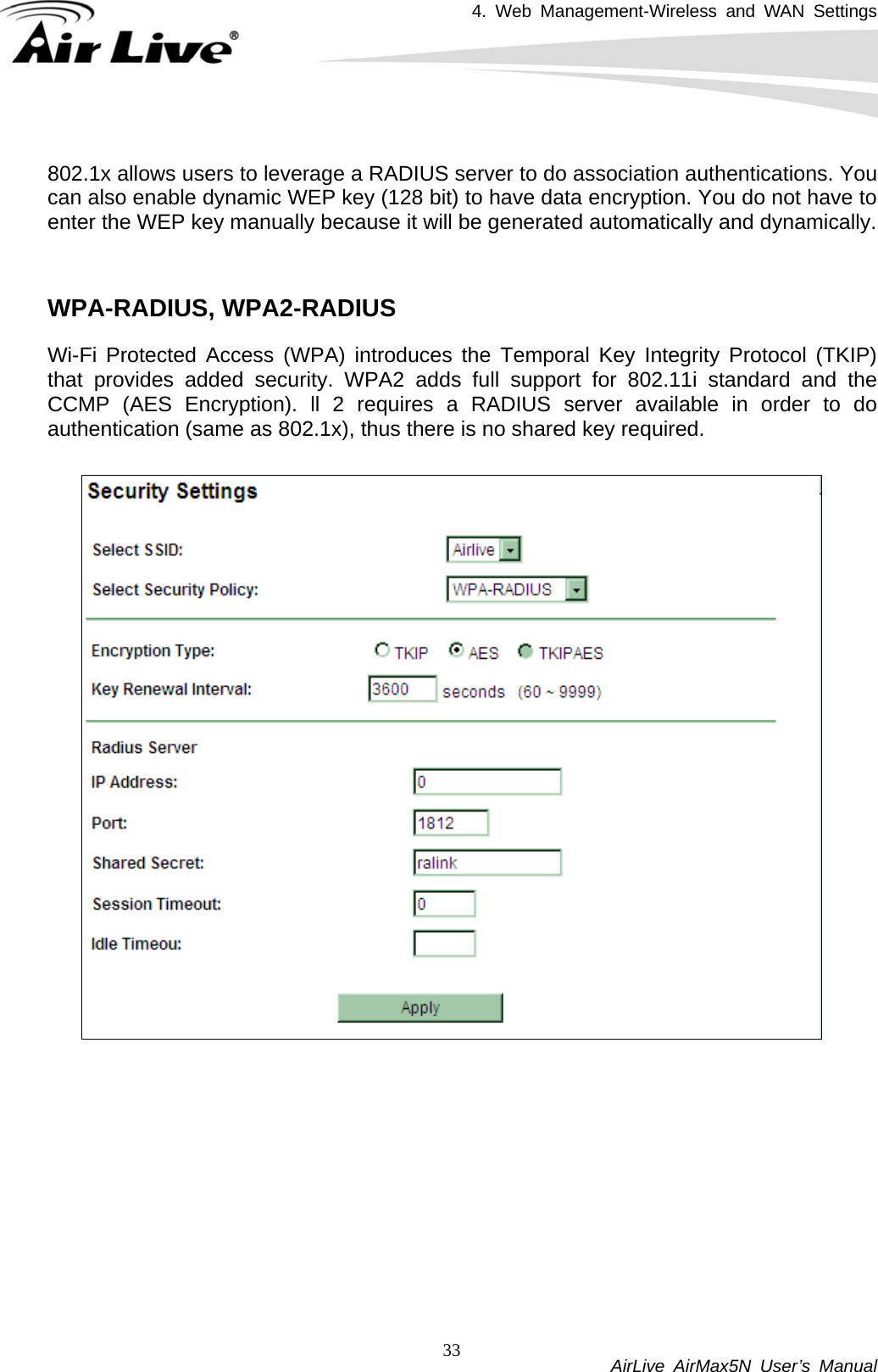 4. Web Management-Wireless and WAN Settings           AirLive AirMax5N User’s Manual 33 802.1x allows users to leverage a RADIUS server to do association authentications. You can also enable dynamic WEP key (128 bit) to have data encryption. You do not have to enter the WEP key manually because it will be generated automatically and dynamically.     WPA-RADIUS, WPA2-RADIUS Wi-Fi Protected Access (WPA) introduces the Temporal Key Integrity Protocol (TKIP) that provides added security. WPA2 adds full support for 802.11i standard and the CCMP (AES Encryption). ll 2 requires a RADIUS server available in order to do authentication (same as 802.1x), thus there is no shared key required.      