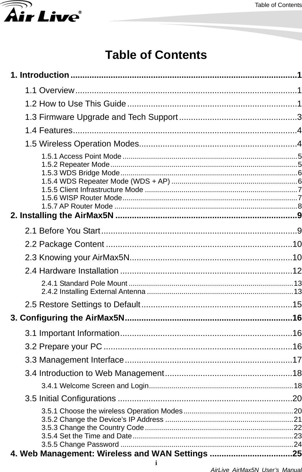 Table of Contents i  AirLive AirMax5N User’s Manual Table of Contents  1. Introduction................................................................................................1 1.1 Overview..............................................................................................1 1.2 How to Use This Guide........................................................................1 1.3 Firmware Upgrade and Tech Support..................................................3 1.4 Features...............................................................................................4 1.5 Wireless Operation Modes...................................................................4 1.5.1 Access Point Mode ......................................................................................5 1.5.2 Repeater Mode............................................................................................5 1.5.3 WDS Bridge Mode.......................................................................................6 1.5.4 WDS Repeater Mode (WDS + AP) ..............................................................6 1.5.5 Client Infrastructure Mode ...........................................................................7 1.5.6 WISP Router Mode......................................................................................7 1.5.7 AP Router Mode ..........................................................................................8 2. Installing the AirMax5N .............................................................................9 2.1 Before You Start...................................................................................9 2.2 Package Content ...............................................................................10 2.3 Knowing your AirMax5N.....................................................................10 2.4 Hardware Installation .........................................................................12 2.4.1 Standard Pole Mount .................................................................................13 2.4.2 Installing External Antenna ........................................................................13 2.5 Restore Settings to Default................................................................15 3. Configuring the AirMax5N.......................................................................16 3.1 Important Information.........................................................................16 3.2 Prepare your PC ................................................................................16 3.3 Management Interface.......................................................................17 3.4 Introduction to Web Management......................................................18 3.4.1 Welcome Screen and Login.......................................................................18 3.5 Initial Configurations ..........................................................................20 3.5.1 Choose the wireless Operation Modes......................................................20 3.5.2 Change the Device’s IP Address ...............................................................21 3.5.3 Change the Country Code.........................................................................22 3.5.4 Set the Time and Date...............................................................................23 3.5.5 Change Password .....................................................................................24 4. Web Management: Wireless and WAN Settings ...................................25 