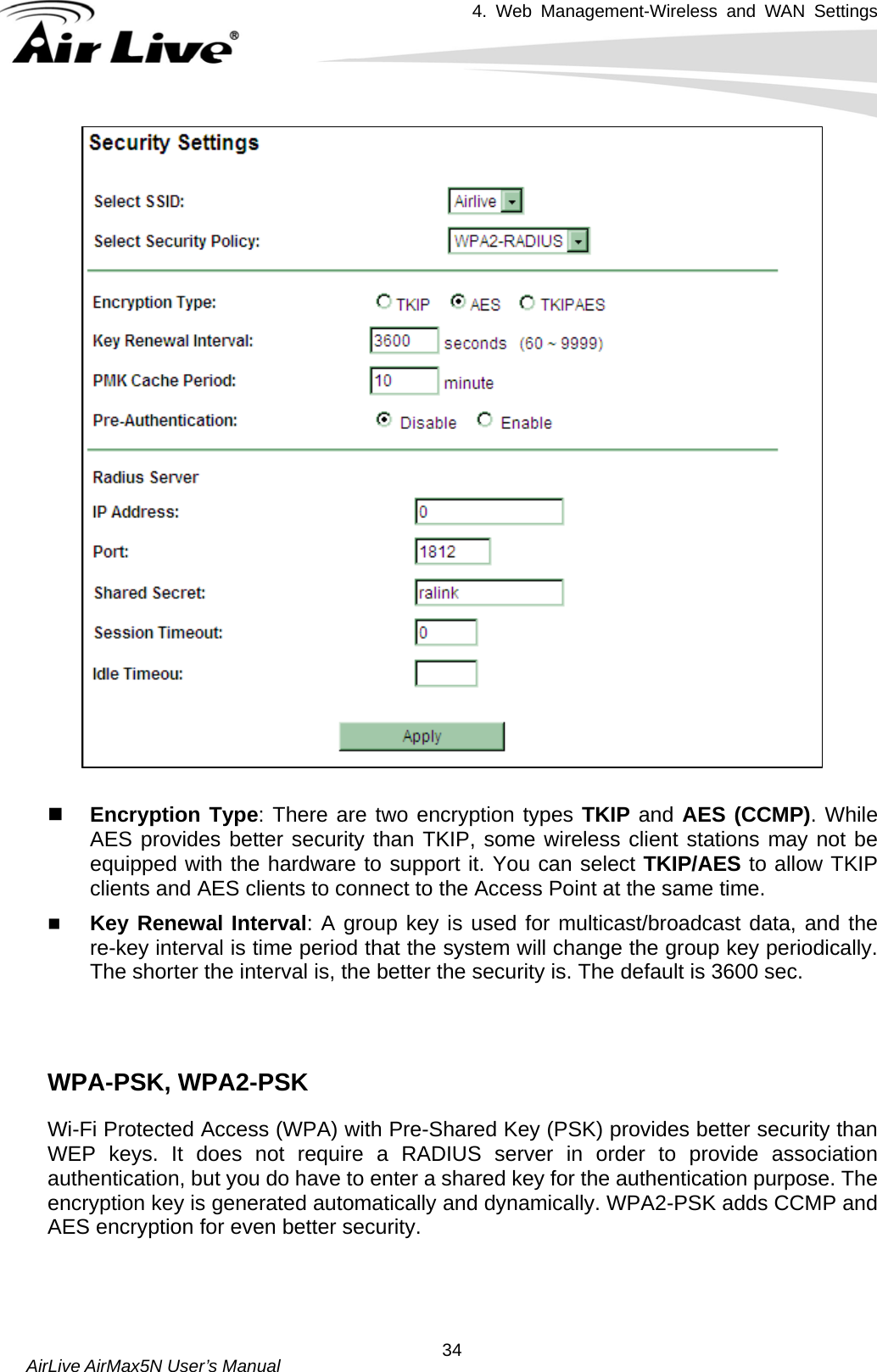 4. Web Management-Wireless and WAN Settings   AirLive AirMax5N User’s Manual  34  Encryption Type: There are two encryption types TKIP and AES (CCMP). While AES provides better security than TKIP, some wireless client stations may not be equipped with the hardware to support it. You can select TKIP/AES to allow TKIP clients and AES clients to connect to the Access Point at the same time.    Key Renewal Interval: A group key is used for multicast/broadcast data, and the re-key interval is time period that the system will change the group key periodically. The shorter the interval is, the better the security is. The default is 3600 sec.    WPA-PSK, WPA2-PSK Wi-Fi Protected Access (WPA) with Pre-Shared Key (PSK) provides better security than WEP keys. It does not require a RADIUS server in order to provide association authentication, but you do have to enter a shared key for the authentication purpose. The encryption key is generated automatically and dynamically. WPA2-PSK adds CCMP and AES encryption for even better security.    