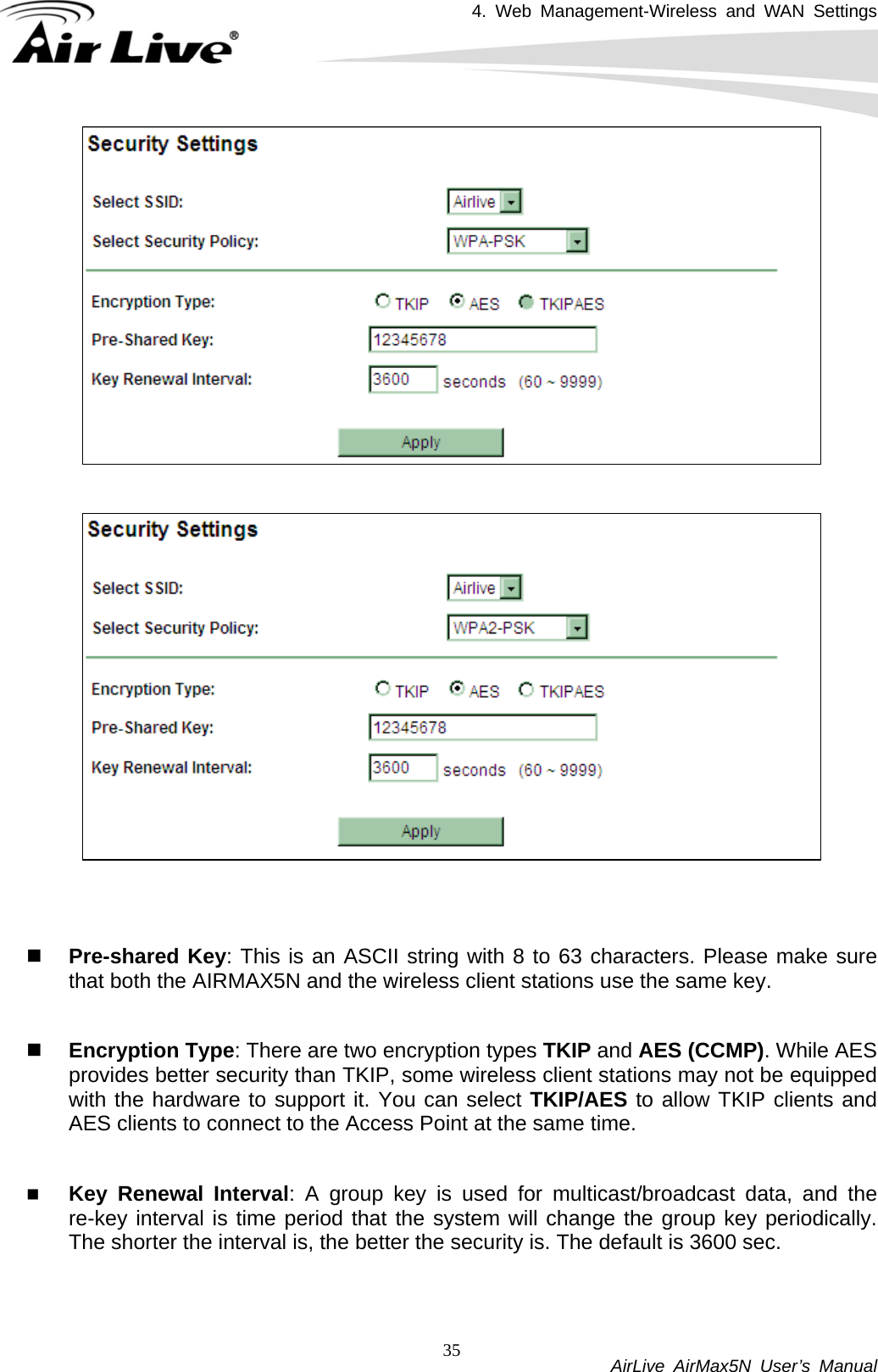 4. Web Management-Wireless and WAN Settings           AirLive AirMax5N User’s Manual 35     Pre-shared Key: This is an ASCII string with 8 to 63 characters. Please make sure that both the AIRMAX5N and the wireless client stations use the same key.     Encryption Type: There are two encryption types TKIP and AES (CCMP). While AES provides better security than TKIP, some wireless client stations may not be equipped with the hardware to support it. You can select TKIP/AES to allow TKIP clients and AES clients to connect to the Access Point at the same time.     Key Renewal Interval: A group key is used for multicast/broadcast data, and the re-key interval is time period that the system will change the group key periodically. The shorter the interval is, the better the security is. The default is 3600 sec.  