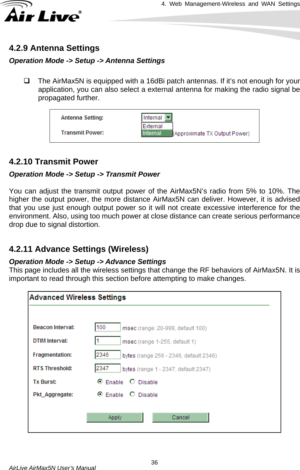 4. Web Management-Wireless and WAN Settings   AirLive AirMax5N User’s Manual  364.2.9 Antenna Settings Operation Mode -&gt; Setup -&gt; Antenna Settings    The AirMax5N is equipped with a 16dBi patch antennas. If it’s not enough for your application, you can also select a external antenna for making the radio signal be propagated further.   4.2.10 Transmit Power Operation Mode -&gt; Setup -&gt; Transmit Power  You can adjust the transmit output power of the AirMax5N’s radio from 5% to 10%. The higher the output power, the more distance AirMax5N can deliver. However, it is advised that you use just enough output power so it will not create excessive interference for the environment. Also, using too much power at close distance can create serious performance drop due to signal distortion.    4.2.11 Advance Settings (Wireless) Operation Mode -&gt; Setup -&gt; Advance Settings This page includes all the wireless settings that change the RF behaviors of AirMax5N. It is important to read through this section before attempting to make changes.        