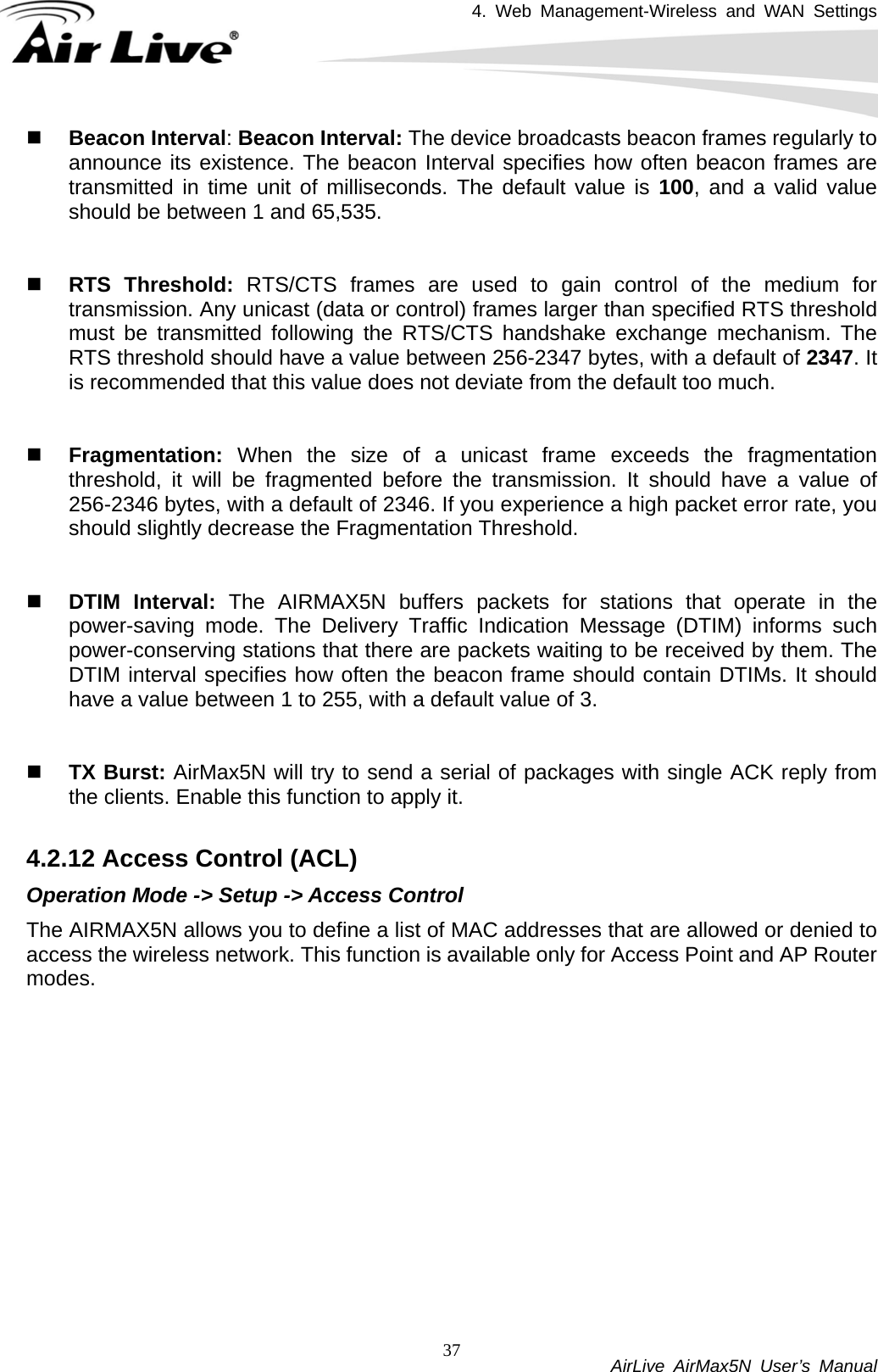 4. Web Management-Wireless and WAN Settings           AirLive AirMax5N User’s Manual 37 Beacon Interval: Beacon Interval: The device broadcasts beacon frames regularly to announce its existence. The beacon Interval specifies how often beacon frames are transmitted in time unit of milliseconds. The default value is 100, and a valid value should be between 1 and 65,535.      RTS Threshold: RTS/CTS frames are used to gain control of the medium for transmission. Any unicast (data or control) frames larger than specified RTS threshold must be transmitted following the RTS/CTS handshake exchange mechanism. The RTS threshold should have a value between 256-2347 bytes, with a default of 2347. It is recommended that this value does not deviate from the default too much.      Fragmentation:  When the size of a unicast frame exceeds the fragmentation threshold, it will be fragmented before the transmission. It should have a value of 256-2346 bytes, with a default of 2346. If you experience a high packet error rate, you should slightly decrease the Fragmentation Threshold.      DTIM Interval: The AIRMAX5N buffers packets for stations that operate in the power-saving mode. The Delivery Traffic Indication Message (DTIM) informs such power-conserving stations that there are packets waiting to be received by them. The DTIM interval specifies how often the beacon frame should contain DTIMs. It should have a value between 1 to 255, with a default value of 3.    TX Burst: AirMax5N will try to send a serial of packages with single ACK reply from the clients. Enable this function to apply it.  4.2.12 Access Control (ACL) Operation Mode -&gt; Setup -&gt; Access Control The AIRMAX5N allows you to define a list of MAC addresses that are allowed or denied to access the wireless network. This function is available only for Access Point and AP Router modes. 