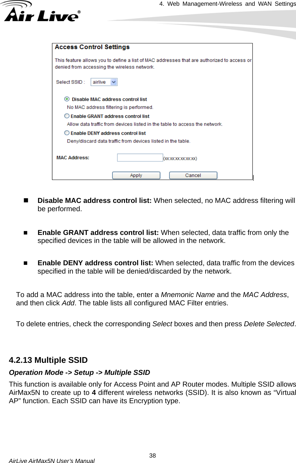 4. Web Management-Wireless and WAN Settings   AirLive AirMax5N User’s Manual  38   Disable MAC address control list: When selected, no MAC address filtering will be performed.     Enable GRANT address control list: When selected, data traffic from only the specified devices in the table will be allowed in the network.     Enable DENY address control list: When selected, data traffic from the devices specified in the table will be denied/discarded by the network.  To add a MAC address into the table, enter a Mnemonic Name and the MAC Address, and then click Add. The table lists all configured MAC Filter entries.    To delete entries, check the corresponding Select boxes and then press Delete Selected.   4.2.13 Multiple SSID Operation Mode -&gt; Setup -&gt; Multiple SSID This function is available only for Access Point and AP Router modes. Multiple SSID allows AirMax5N to create up to 4 different wireless networks (SSID). It is also known as “Virtual AP” function. Each SSID can have its Encryption type.       