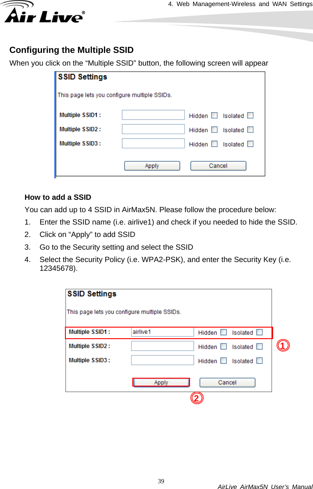 4. Web Management-Wireless and WAN Settings           AirLive AirMax5N User’s Manual 39Configuring the Multiple SSID When you click on the “Multiple SSID” button, the following screen will appear   How to add a SSID   You can add up to 4 SSID in AirMax5N. Please follow the procedure below: 1.  Enter the SSID name (i.e. airlive1) and check if you needed to hide the SSID. 2.  Click on “Apply” to add SSID 3.  Go to the Security setting and select the SSID 4.  Select the Security Policy (i.e. WPA2-PSK), and enter the Security Key (i.e. 12345678).   12 