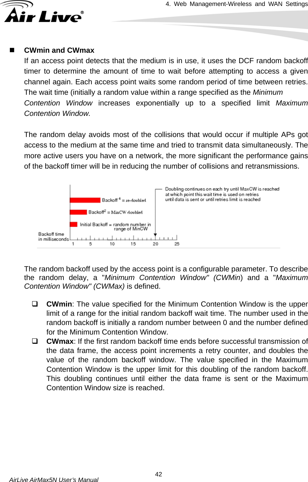 4. Web Management-Wireless and WAN Settings   AirLive AirMax5N User’s Manual  42 CWmin and CWmax If an access point detects that the medium is in use, it uses the DCF random backoff timer to determine the amount of time to wait before attempting to access a given channel again. Each access point waits some random period of time between retries. The wait time (initially a random value within a range specified as the Minimum Contention Window increases exponentially up to a specified limit Maximum Contention Window.  The random delay avoids most of the collisions that would occur if multiple APs got access to the medium at the same time and tried to transmit data simultaneously. The more active users you have on a network, the more significant the performance gains of the backoff timer will be in reducing the number of collisions and retransmissions.    The random backoff used by the access point is a configurable parameter. To describe the random delay, a &quot;Minimum Contention Window&quot; (CWMin) and a &quot;Maximum Contention Window&quot; (CWMax) is defined.   CWmin: The value specified for the Minimum Contention Window is the upper limit of a range for the initial random backoff wait time. The number used in the random backoff is initially a random number between 0 and the number defined for the Minimum Contention Window.  CWmax: If the first random backoff time ends before successful transmission of the data frame, the access point increments a retry counter, and doubles the value of the random backoff window. The value specified in the Maximum Contention Window is the upper limit for this doubling of the random backoff. This doubling continues until either the data frame is sent or the Maximum Contention Window size is reached.  