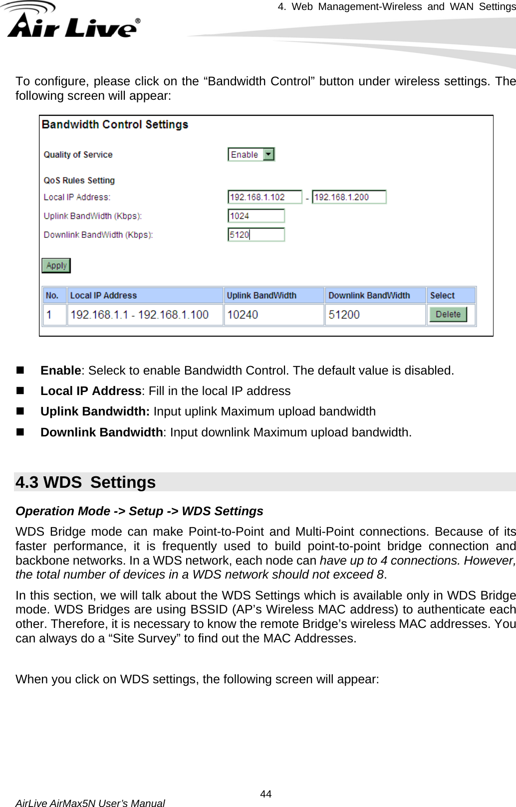 4. Web Management-Wireless and WAN Settings   AirLive AirMax5N User’s Manual  44To configure, please click on the “Bandwidth Control” button under wireless settings. The following screen will appear:    Enable: Seleck to enable Bandwidth Control. The default value is disabled.  Local IP Address: Fill in the local IP address  Uplink Bandwidth: Input uplink Maximum upload bandwidth  Downlink Bandwidth: Input downlink Maximum upload bandwidth.  4.3 WDS  Settings Operation Mode -&gt; Setup -&gt; WDS Settings WDS Bridge mode can make Point-to-Point and Multi-Point connections. Because of its faster performance, it is frequently used to build point-to-point bridge connection and backbone networks. In a WDS network, each node can have up to 4 connections. However, the total number of devices in a WDS network should not exceed 8.  In this section, we will talk about the WDS Settings which is available only in WDS Bridge mode. WDS Bridges are using BSSID (AP’s Wireless MAC address) to authenticate each other. Therefore, it is necessary to know the remote Bridge’s wireless MAC addresses. You can always do a “Site Survey” to find out the MAC Addresses.  When you click on WDS settings, the following screen will appear:  
