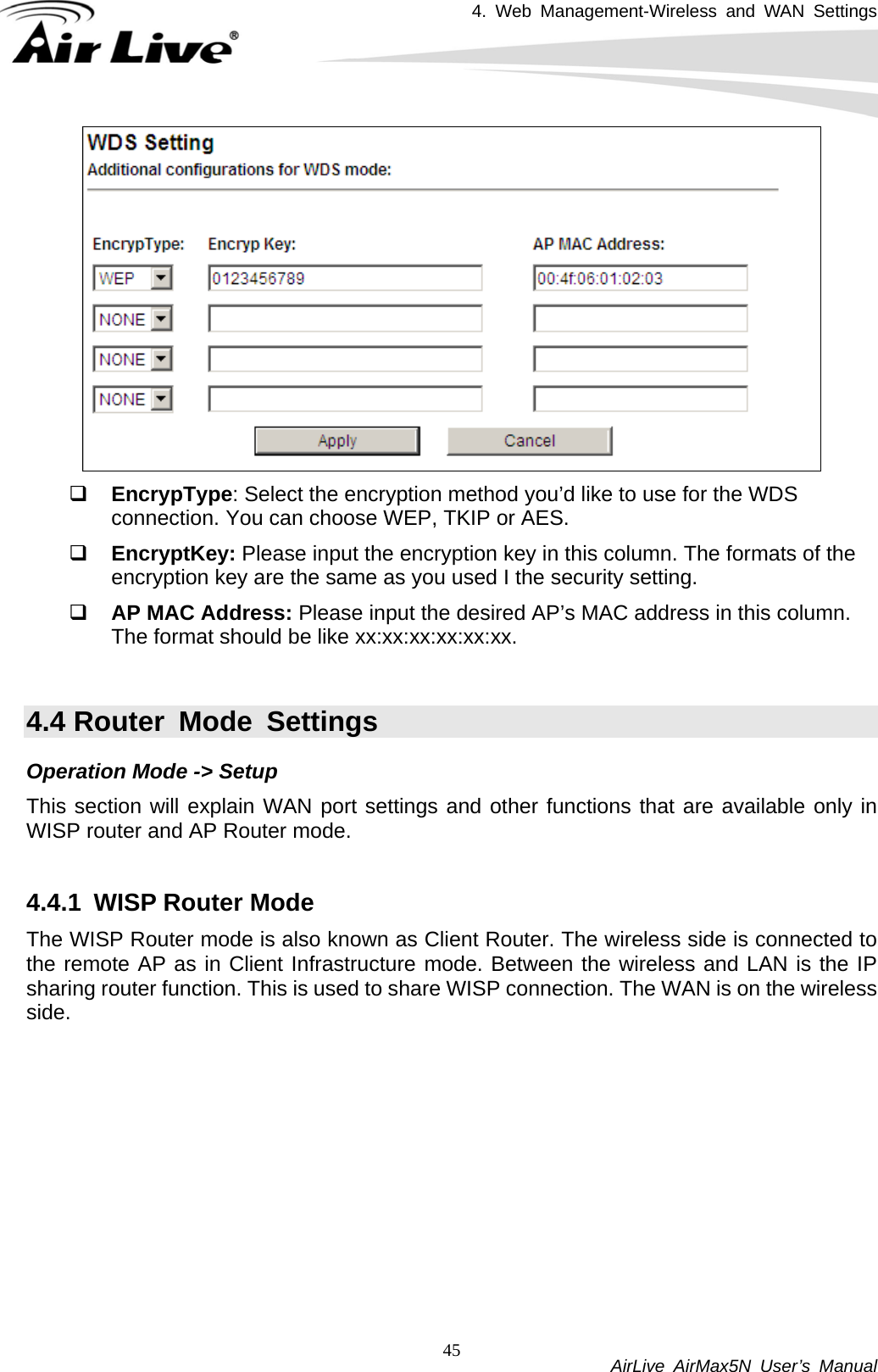 4. Web Management-Wireless and WAN Settings           AirLive AirMax5N User’s Manual 45  EncrypType: Select the encryption method you’d like to use for the WDS connection. You can choose WEP, TKIP or AES.  EncryptKey: Please input the encryption key in this column. The formats of the encryption key are the same as you used I the security setting.  AP MAC Address: Please input the desired AP’s MAC address in this column. The format should be like xx:xx:xx:xx:xx:xx.  4.4 Router Mode Settings Operation Mode -&gt; Setup This section will explain WAN port settings and other functions that are available only in WISP router and AP Router mode.  4.4.1  WISP Router Mode The WISP Router mode is also known as Client Router. The wireless side is connected to the remote AP as in Client Infrastructure mode. Between the wireless and LAN is the IP sharing router function. This is used to share WISP connection. The WAN is on the wireless side. 