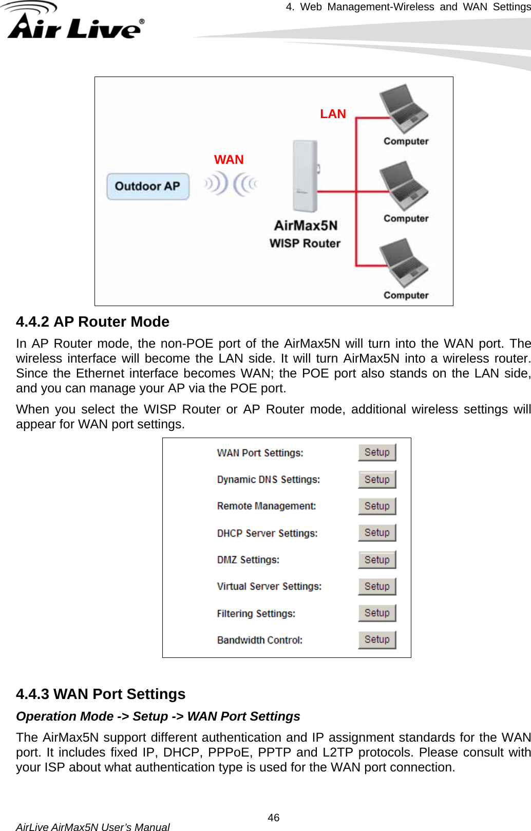 4. Web Management-Wireless and WAN Settings   AirLive AirMax5N User’s Manual  46LAN WAN  4.4.2 AP Router Mode In AP Router mode, the non-POE port of the AirMax5N will turn into the WAN port. The wireless interface will become the LAN side. It will turn AirMax5N into a wireless router. Since the Ethernet interface becomes WAN; the POE port also stands on the LAN side, and you can manage your AP via the POE port. When you select the WISP Router or AP Router mode, additional wireless settings will appear for WAN port settings.   4.4.3 WAN Port Settings Operation Mode -&gt; Setup -&gt; WAN Port Settings The AirMax5N support different authentication and IP assignment standards for the WAN port. It includes fixed IP, DHCP, PPPoE, PPTP and L2TP protocols. Please consult with your ISP about what authentication type is used for the WAN port connection. 