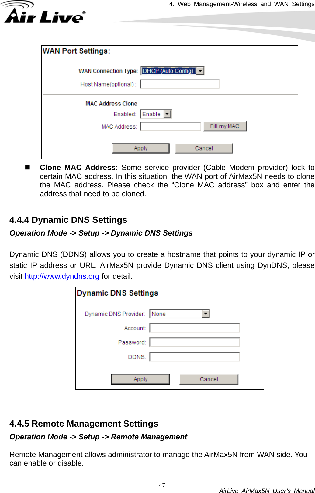 4. Web Management-Wireless and WAN Settings           AirLive AirMax5N User’s Manual 47  Clone MAC Address: Some service provider (Cable Modem provider) lock to certain MAC address. In this situation, the WAN port of AirMax5N needs to clone the MAC address. Please check the “Clone MAC address” box and enter the address that need to be cloned.  4.4.4 Dynamic DNS Settings Operation Mode -&gt; Setup -&gt; Dynamic DNS Settings  Dynamic DNS (DDNS) allows you to create a hostname that points to your dynamic IP or static IP address or URL. AirMax5N provide Dynamic DNS client using DynDNS, please visit http://www.dyndns.org for detail.      4.4.5 Remote Management Settings Operation Mode -&gt; Setup -&gt; Remote Management  Remote Management allows administrator to manage the AirMax5N from WAN side. You can enable or disable.  