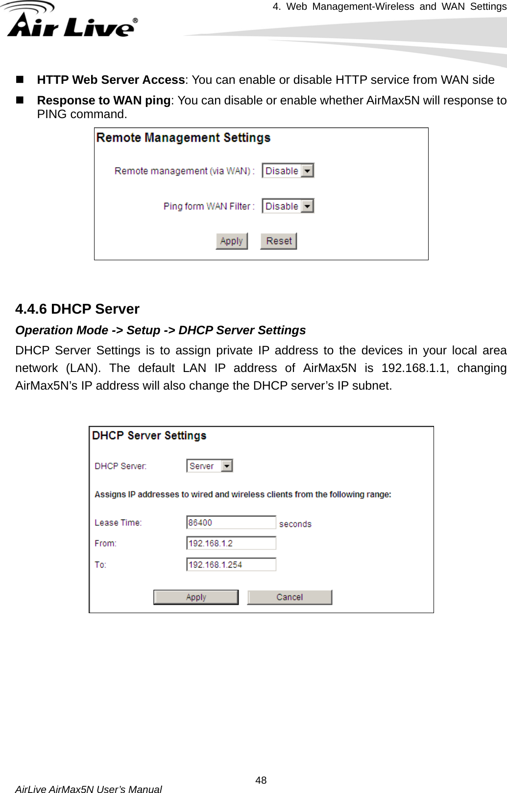 4. Web Management-Wireless and WAN Settings   AirLive AirMax5N User’s Manual  48 HTTP Web Server Access: You can enable or disable HTTP service from WAN side  Response to WAN ping: You can disable or enable whether AirMax5N will response to PING command.    4.4.6 DHCP Server Operation Mode -&gt; Setup -&gt; DHCP Server Settings DHCP Server Settings is to assign private IP address to the devices in your local area network (LAN). The default LAN IP address of AirMax5N is 192.168.1.1, changing AirMax5N’s IP address will also change the DHCP server’s IP subnet.              