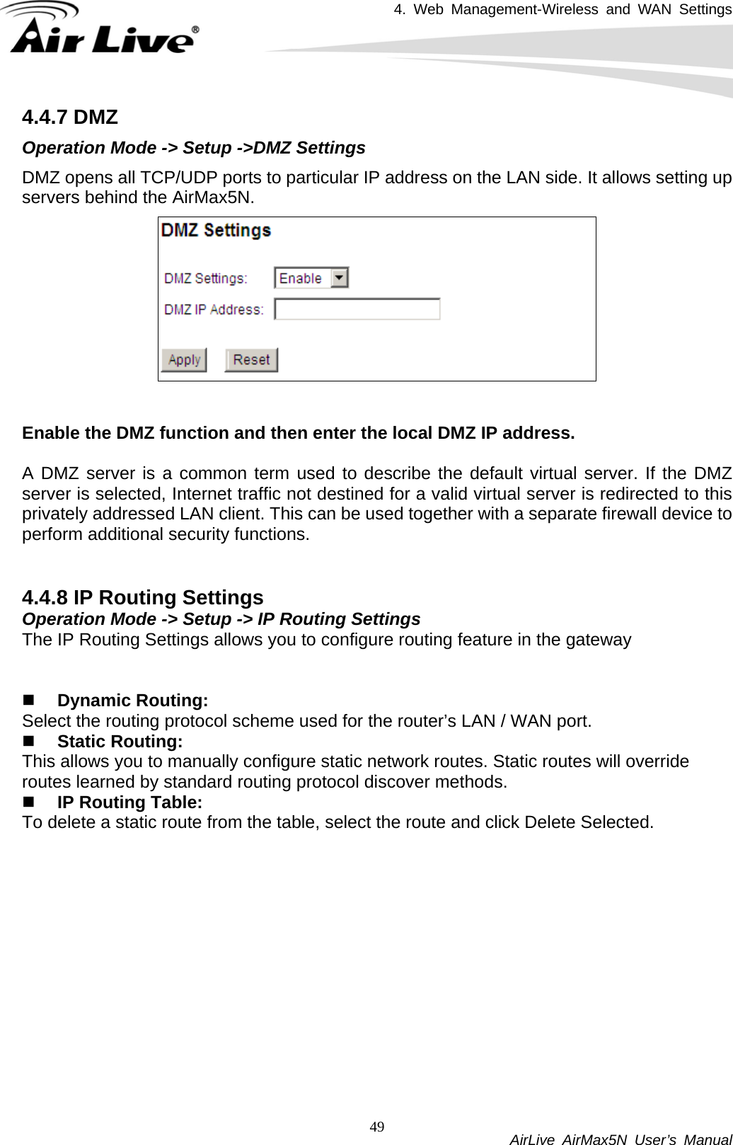 4. Web Management-Wireless and WAN Settings           AirLive AirMax5N User’s Manual 494.4.7 DMZ Operation Mode -&gt; Setup -&gt;DMZ Settings DMZ opens all TCP/UDP ports to particular IP address on the LAN side. It allows setting up servers behind the AirMax5N.    Enable the DMZ function and then enter the local DMZ IP address.  A DMZ server is a common term used to describe the default virtual server. If the DMZ server is selected, Internet traffic not destined for a valid virtual server is redirected to this privately addressed LAN client. This can be used together with a separate firewall device to perform additional security functions.   4.4.8 IP Routing Settings Operation Mode -&gt; Setup -&gt; IP Routing Settings The IP Routing Settings allows you to configure routing feature in the gateway    Dynamic Routing: Select the routing protocol scheme used for the router’s LAN / WAN port.  Static Routing: This allows you to manually configure static network routes. Static routes will override routes learned by standard routing protocol discover methods.  IP Routing Table: To delete a static route from the table, select the route and click Delete Selected. 