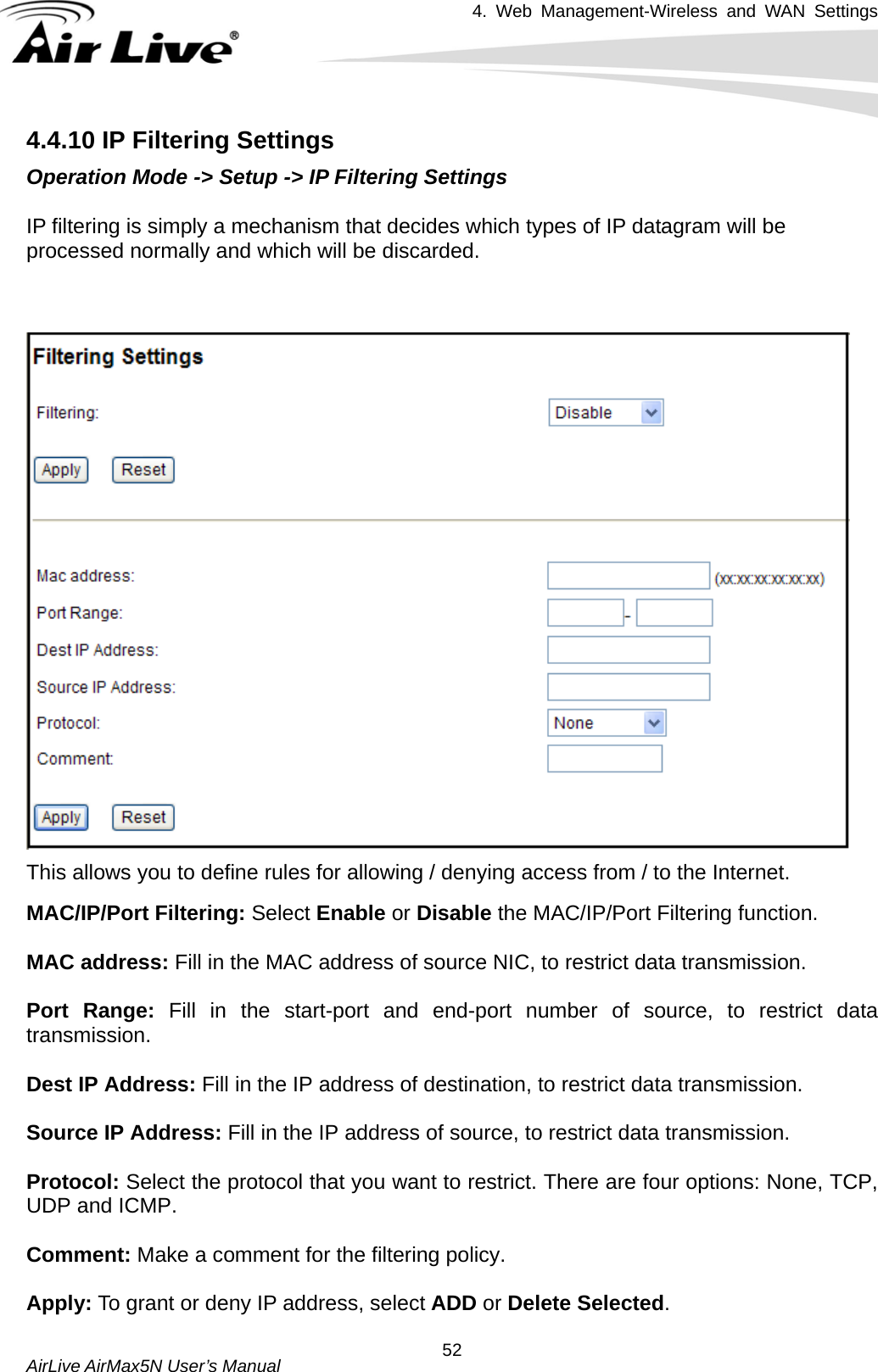 4. Web Management-Wireless and WAN Settings   AirLive AirMax5N User’s Manual  524.4.10 IP Filtering Settings Operation Mode -&gt; Setup -&gt; IP Filtering Settings  IP filtering is simply a mechanism that decides which types of IP datagram will be processed normally and which will be discarded.      This allows you to define rules for allowing / denying access from / to the Internet. MAC/IP/Port Filtering: Select Enable or Disable the MAC/IP/Port Filtering function.  MAC address: Fill in the MAC address of source NIC, to restrict data transmission.  Port Range: Fill in the start-port and end-port number of source, to restrict data transmission.  Dest IP Address: Fill in the IP address of destination, to restrict data transmission.  Source IP Address: Fill in the IP address of source, to restrict data transmission.  Protocol: Select the protocol that you want to restrict. There are four options: None, TCP, UDP and ICMP.  Comment: Make a comment for the filtering policy.  Apply: To grant or deny IP address, select ADD or Delete Selected. 