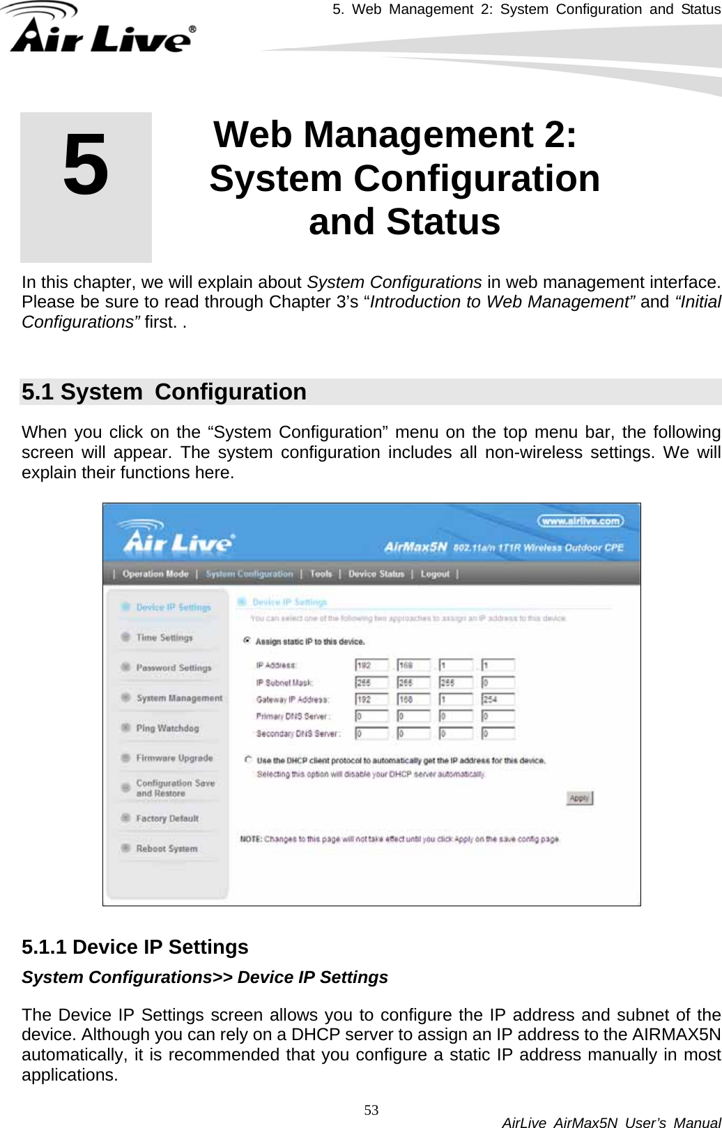 5. Web Management 2: System Configuration and Status           AirLive AirMax5N User’s Manual 53        In this chapter, we will explain about System Configurations in web management interface. Please be sure to read through Chapter 3’s “Introduction to Web Management” and “Initial Configurations” first. .    5.1 System  Configuration When you click on the “System Configuration” menu on the top menu bar, the following screen will appear. The system configuration includes all non-wireless settings. We will explain their functions here.    5.1.1 Device IP Settings System Configurations&gt;&gt; Device IP Settings The Device IP Settings screen allows you to configure the IP address and subnet of the device. Although you can rely on a DHCP server to assign an IP address to the AIRMAX5N automatically, it is recommended that you configure a static IP address manually in most applications.  5  5. Web Management 2: System Configuration and Status  