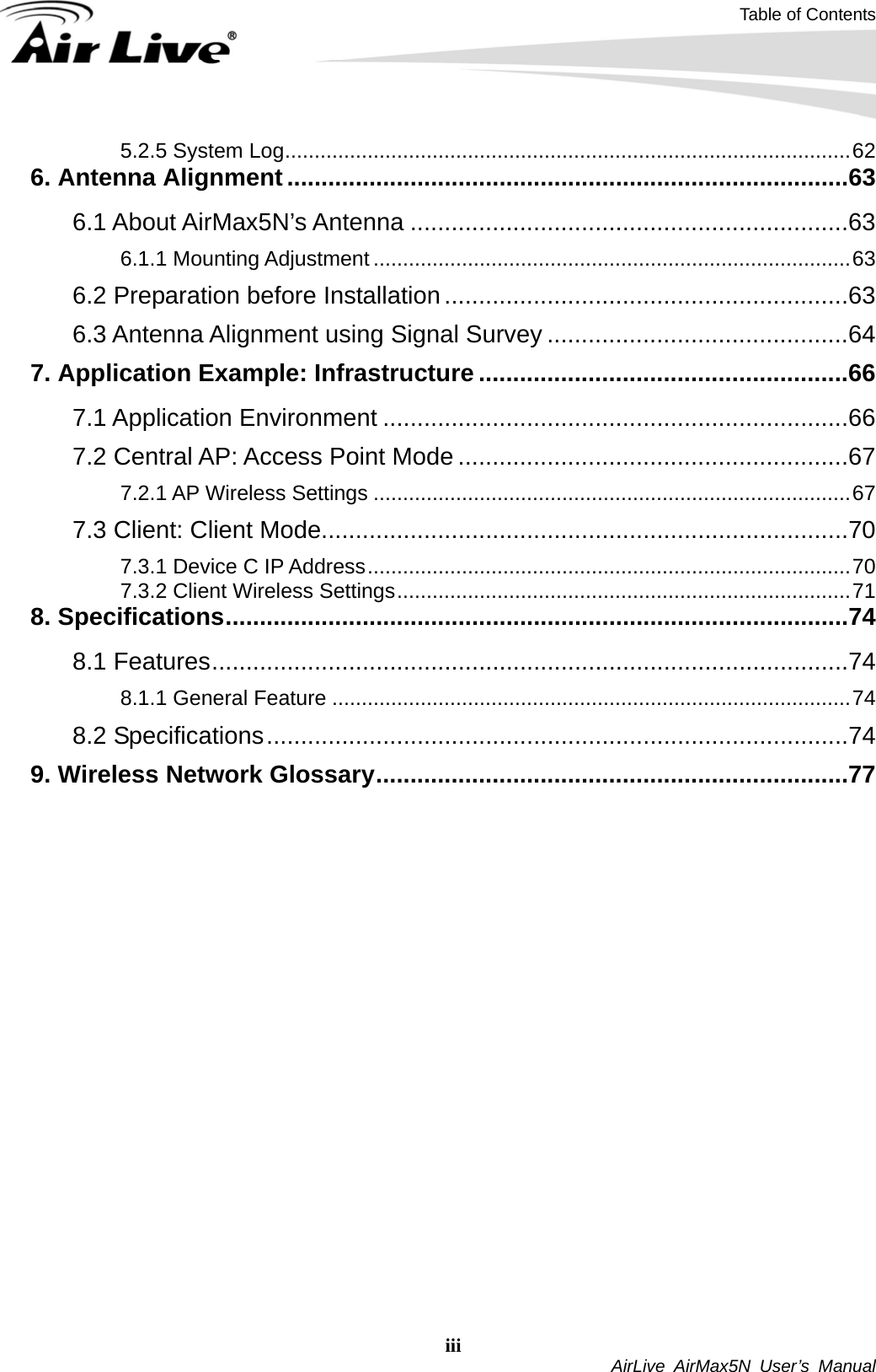 Table of Contents iii  AirLive AirMax5N User’s Manual 5.2.5 System Log................................................................................................62 6. Antenna Alignment..................................................................................63 6.1 About AirMax5N’s Antenna ................................................................63 6.1.1 Mounting Adjustment .................................................................................63 6.2 Preparation before Installation ...........................................................63 6.3 Antenna Alignment using Signal Survey ............................................64 7. Application Example: Infrastructure ......................................................66 7.1 Application Environment ....................................................................66 7.2 Central AP: Access Point Mode .........................................................67 7.2.1 AP Wireless Settings .................................................................................67 7.3 Client: Client Mode.............................................................................70 7.3.1 Device C IP Address..................................................................................70 7.3.2 Client Wireless Settings.............................................................................71 8. Specifications...........................................................................................74 8.1 Features.............................................................................................74 8.1.1 General Feature ........................................................................................74 8.2 Specifications.....................................................................................74 9. Wireless Network Glossary.....................................................................77  