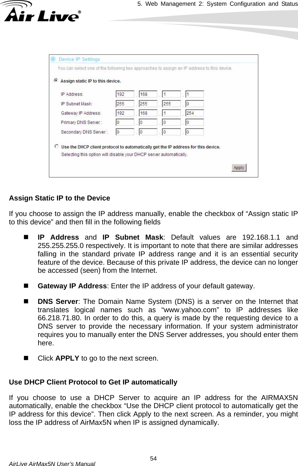 5. Web Management 2: System Configuration and Status    AirLive AirMax5N User’s Manual  54    Assign Static IP to the Device If you choose to assign the IP address manually, enable the checkbox of “Assign static IP to this device” and then fill in the following fields    IP Address and IP Subnet Mask: Default values are 192.168.1.1 and 255.255.255.0 respectively. It is important to note that there are similar addresses falling in the standard private IP address range and it is an essential security feature of the device. Because of this private IP address, the device can no longer be accessed (seen) from the Internet.    Gateway IP Address: Enter the IP address of your default gateway.    DNS Server: The Domain Name System (DNS) is a server on the Internet that translates logical names such as “www.yahoo.com” to IP addresses like 66.218.71.80. In order to do this, a query is made by the requesting device to a DNS server to provide the necessary information. If your system administrator requires you to manually enter the DNS Server addresses, you should enter them here.   Click APPLY to go to the next screen.    Use DHCP Client Protocol to Get IP automatically If you choose to use a DHCP Server to acquire an IP address for the AIRMAX5N automatically, enable the checkbox “Use the DHCP client protocol to automatically get the IP address for this device”. Then click Apply to the next screen. As a reminder, you might loss the IP address of AirMax5N when IP is assigned dynamically.   