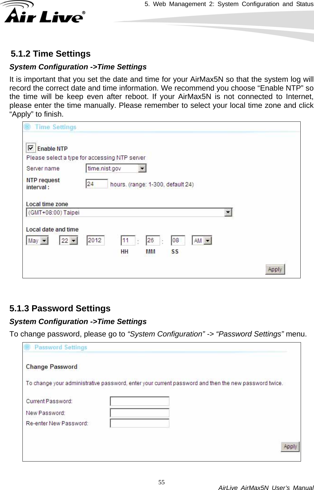 5. Web Management 2: System Configuration and Status           AirLive AirMax5N User’s Manual 555.1.2 Time Settings System Configuration -&gt;Time Settings It is important that you set the date and time for your AirMax5N so that the system log will record the correct date and time information. We recommend you choose “Enable NTP” so the time will be keep even after reboot. If your AirMax5N is not connected to Internet, please enter the time manually. Please remember to select your local time zone and click “Apply” to finish.   5.1.3 Password Settings System Configuration -&gt;Time Settings To change password, please go to “System Configuration” -&gt; “Password Settings” menu.  