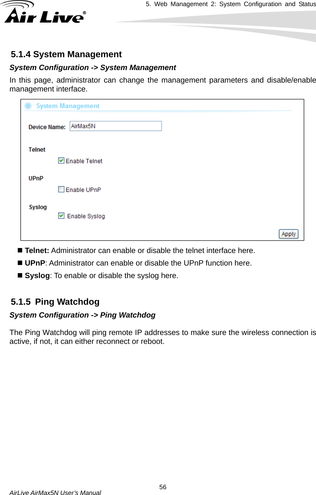 5. Web Management 2: System Configuration and Status    AirLive AirMax5N User’s Manual  565.1.4 System Management System Configuration -&gt; System Management In this page, administrator can change the management parameters and disable/enable management interface.      Telnet: Administrator can enable or disable the telnet interface here.  UPnP: Administrator can enable or disable the UPnP function here.  Syslog: To enable or disable the syslog here.  5.1.5 Ping Watchdog System Configuration -&gt; Ping Watchdog  The Ping Watchdog will ping remote IP addresses to make sure the wireless connection is active, if not, it can either reconnect or reboot.       