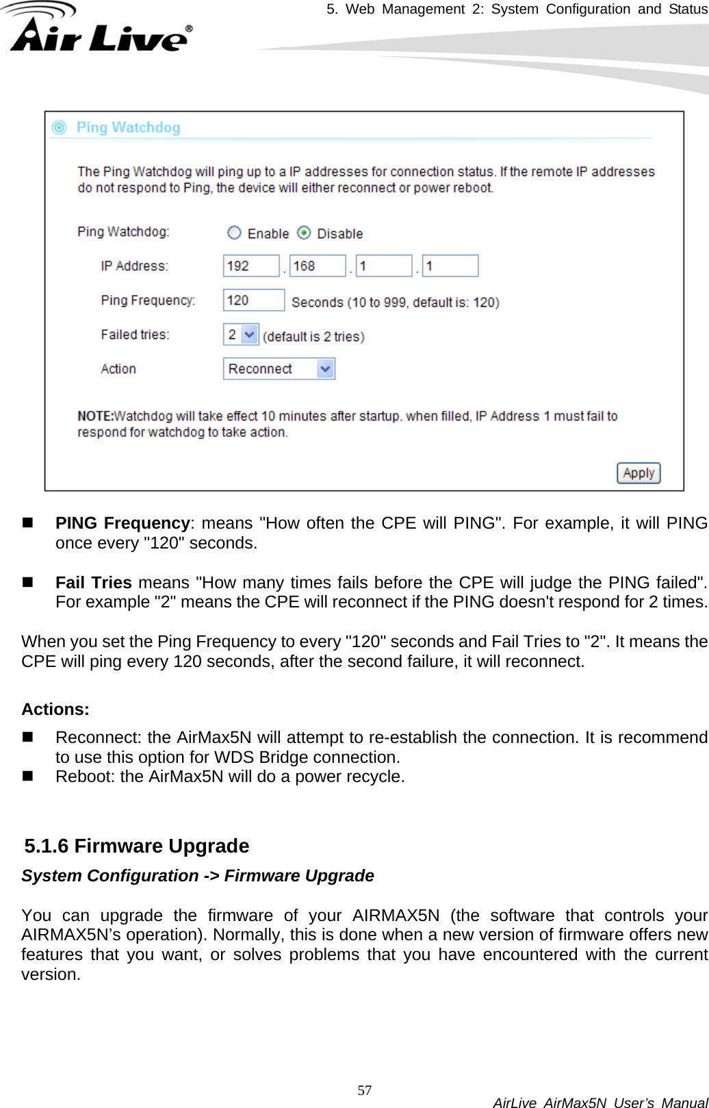 5. Web Management 2: System Configuration and Status           AirLive AirMax5N User’s Manual 57   PING Frequency: means &quot;How often the CPE will PING&quot;. For example, it will PING once every &quot;120&quot; seconds.    Fail Tries means &quot;How many times fails before the CPE will judge the PING failed&quot;. For example &quot;2&quot; means the CPE will reconnect if the PING doesn&apos;t respond for 2 times.   When you set the Ping Frequency to every &quot;120&quot; seconds and Fail Tries to &quot;2&quot;. It means the CPE will ping every 120 seconds, after the second failure, it will reconnect.  Actions:    Reconnect: the AirMax5N will attempt to re-establish the connection. It is recommend to use this option for WDS Bridge connection.   Reboot: the AirMax5N will do a power recycle.   5.1.6 Firmware Upgrade System Configuration -&gt; Firmware Upgrade  You can upgrade the firmware of your AIRMAX5N (the software that controls your AIRMAX5N’s operation). Normally, this is done when a new version of firmware offers new features that you want, or solves problems that you have encountered with the current version.  