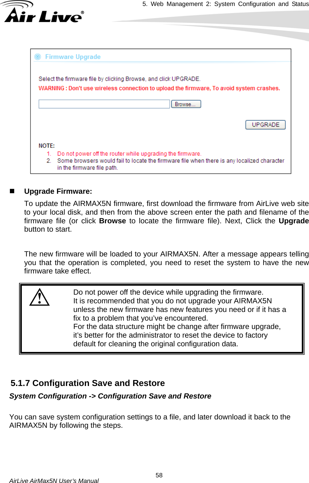 5. Web Management 2: System Configuration and Status    AirLive AirMax5N User’s Manual  58     Upgrade Firmware:   To update the AIRMAX5N firmware, first download the firmware from AirLive web site to your local disk, and then from the above screen enter the path and filename of the firmware file (or click Browse  to locate the firmware file). Next, Click the Upgrade button to start.    The new firmware will be loaded to your AIRMAX5N. After a message appears telling you that the operation is completed, you need to reset the system to have the new firmware take effect.    Do not power off the device while upgrading the firmware. It is recommended that you do not upgrade your AIRMAX5N unless the new firmware has new features you need or if it has a fix to a problem that you’ve encountered.  For the data structure might be change after firmware upgrade, it’s better for the administrator to reset the device to factory default for cleaning the original configuration data.    5.1.7 Configuration Save and Restore System Configuration -&gt; Configuration Save and Restore  You can save system configuration settings to a file, and later download it back to the AIRMAX5N by following the steps.      