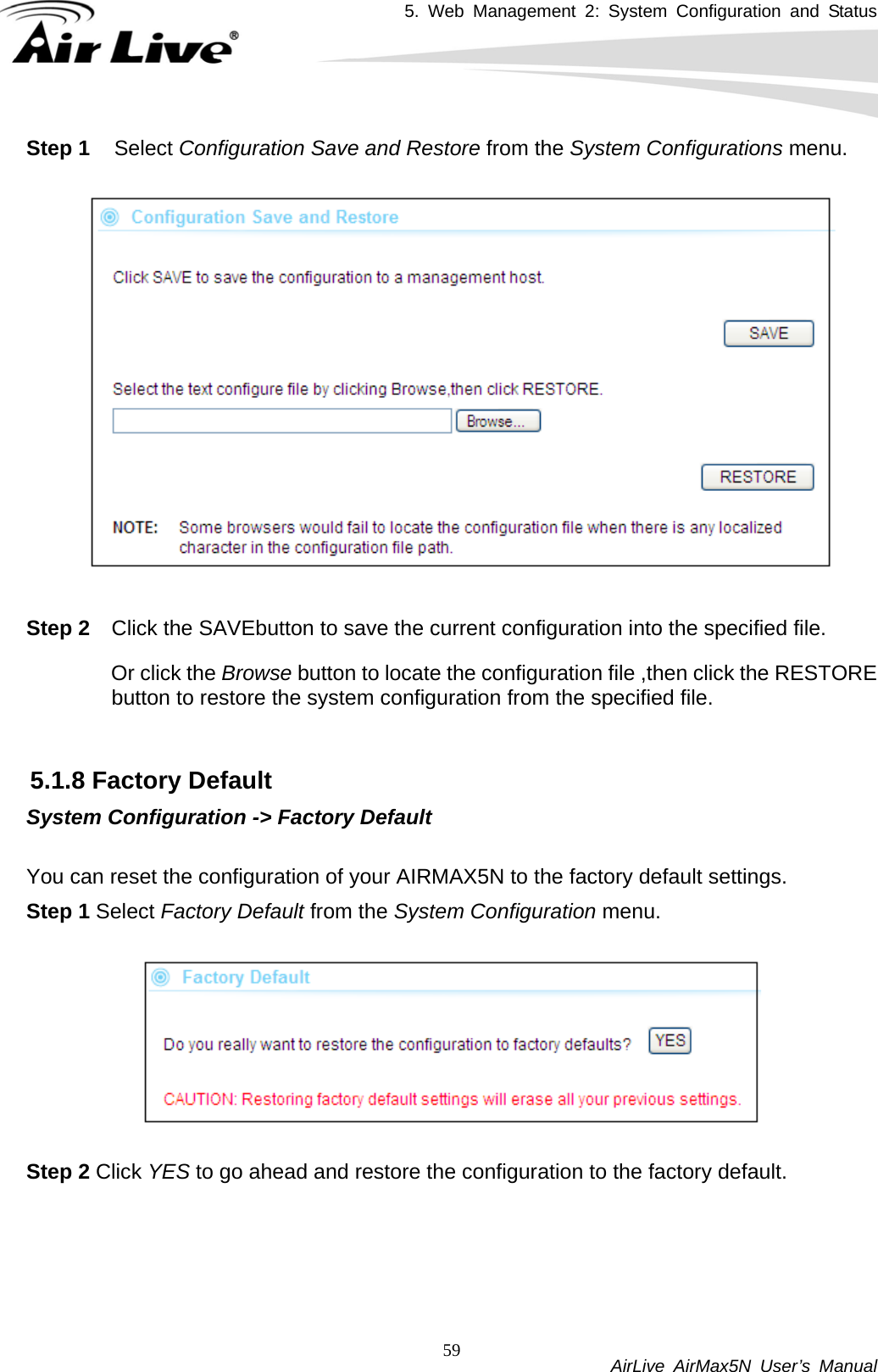 5. Web Management 2: System Configuration and Status           AirLive AirMax5N User’s Manual 59Step 1 Select Configuration Save and Restore from the System Configurations menu.    Step 2  Click the SAVEbutton to save the current configuration into the specified file.   Or click the Browse button to locate the configuration file ,then click the RESTORE button to restore the system configuration from the specified file.    5.1.8 Factory Default System Configuration -&gt; Factory Default  You can reset the configuration of your AIRMAX5N to the factory default settings.   Step 1 Select Factory Default from the System Configuration menu.    Step 2 Click YES to go ahead and restore the configuration to the factory default. 