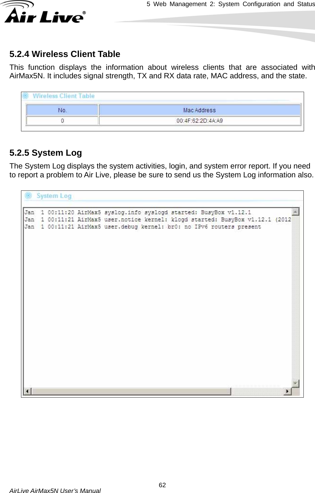 5 Web Management 2: System Configuration and Status   AirLive AirMax5N User’s Manual  625.2.4 Wireless Client Table This function displays the information about wireless clients that are associated with AirMax5N. It includes signal strength, TX and RX data rate, MAC address, and the state.    5.2.5 System Log The System Log displays the system activities, login, and system error report. If you need to report a problem to Air Live, please be sure to send us the System Log information also.    