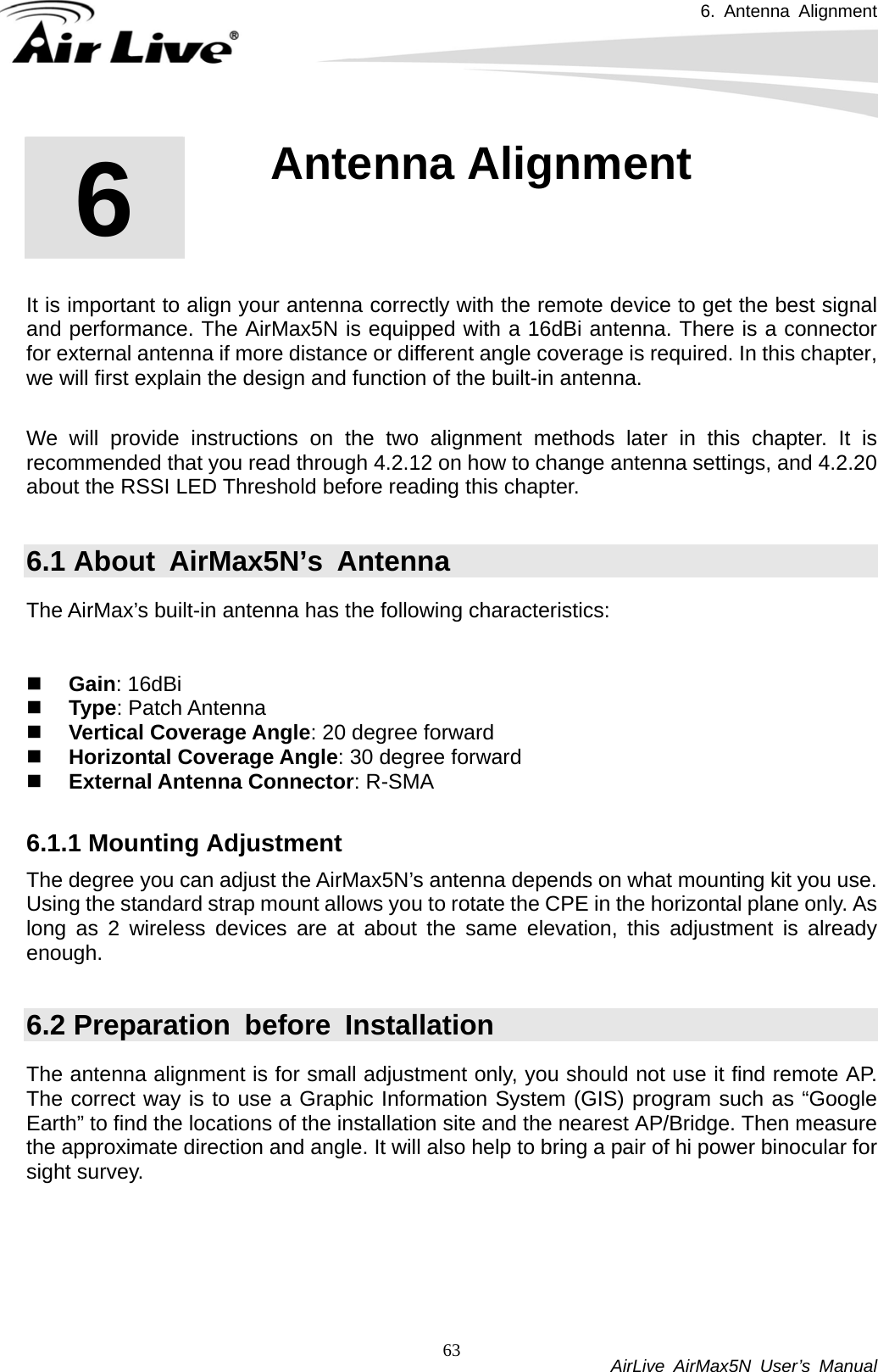 6. Antenna Alignment           AirLive AirMax5N User’s Manual 63      It is important to align your antenna correctly with the remote device to get the best signal and performance. The AirMax5N is equipped with a 16dBi antenna. There is a connector for external antenna if more distance or different angle coverage is required. In this chapter, we will first explain the design and function of the built-in antenna.    We will provide instructions on the two alignment methods later in this chapter. It is recommended that you read through 4.2.12 on how to change antenna settings, and 4.2.20 about the RSSI LED Threshold before reading this chapter.  6.1 About  AirMax5N’s  Antenna The AirMax’s built-in antenna has the following characteristics:    Gain: 16dBi    Type: Patch Antenna  Vertical Coverage Angle: 20 degree forward  Horizontal Coverage Angle: 30 degree forward  External Antenna Connector: R-SMA  6.1.1 Mounting Adjustment The degree you can adjust the AirMax5N’s antenna depends on what mounting kit you use. Using the standard strap mount allows you to rotate the CPE in the horizontal plane only. As long as 2 wireless devices are at about the same elevation, this adjustment is already enough.  6.2 Preparation before Installation The antenna alignment is for small adjustment only, you should not use it find remote AP. The correct way is to use a Graphic Information System (GIS) program such as “Google Earth” to find the locations of the installation site and the nearest AP/Bridge. Then measure the approximate direction and angle. It will also help to bring a pair of hi power binocular for sight survey.  6  6 . Antenna Alignment 