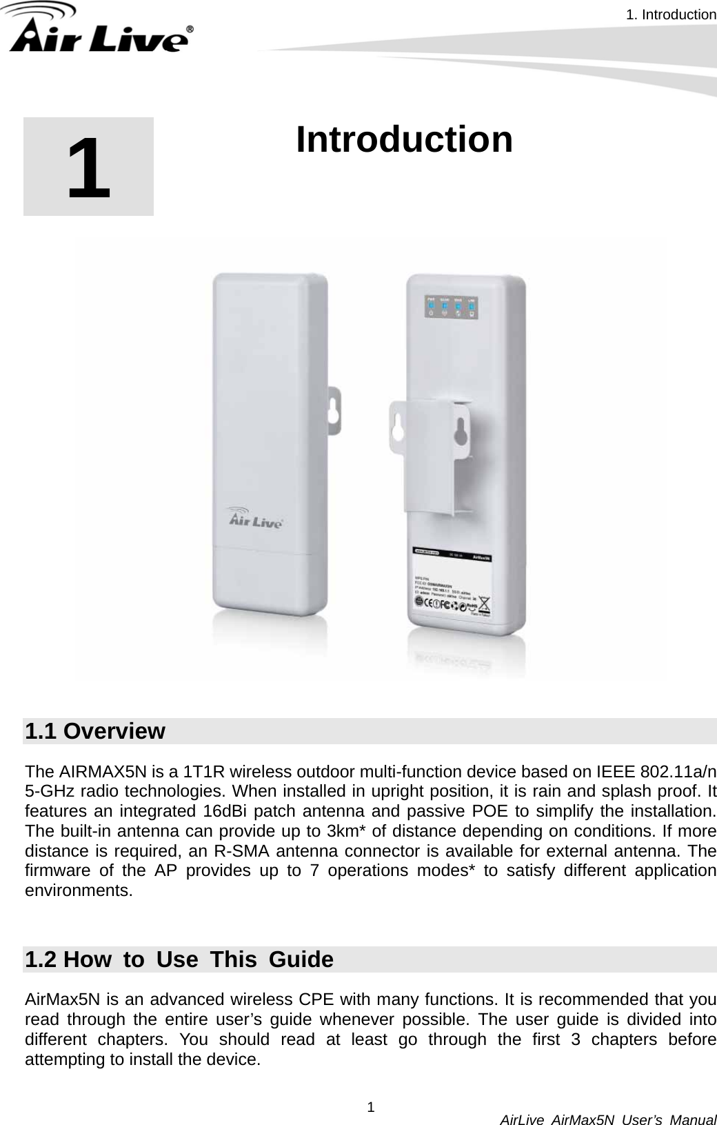 1. Introduction          AirLive AirMax5N User’s Manual 11  1. Introduction   1.1 Overview The AIRMAX5N is a 1T1R wireless outdoor multi-function device based on IEEE 802.11a/n 5-GHz radio technologies. When installed in upright position, it is rain and splash proof. It features an integrated 16dBi patch antenna and passive POE to simplify the installation. The built-in antenna can provide up to 3km* of distance depending on conditions. If more distance is required, an R-SMA antenna connector is available for external antenna. The firmware of the AP provides up to 7 operations modes* to satisfy different application environments.   1.2 How to Use This Guide AirMax5N is an advanced wireless CPE with many functions. It is recommended that you read through the entire user’s guide whenever possible. The user guide is divided into different chapters. You should read at least go through the first 3 chapters before attempting to install the device.  